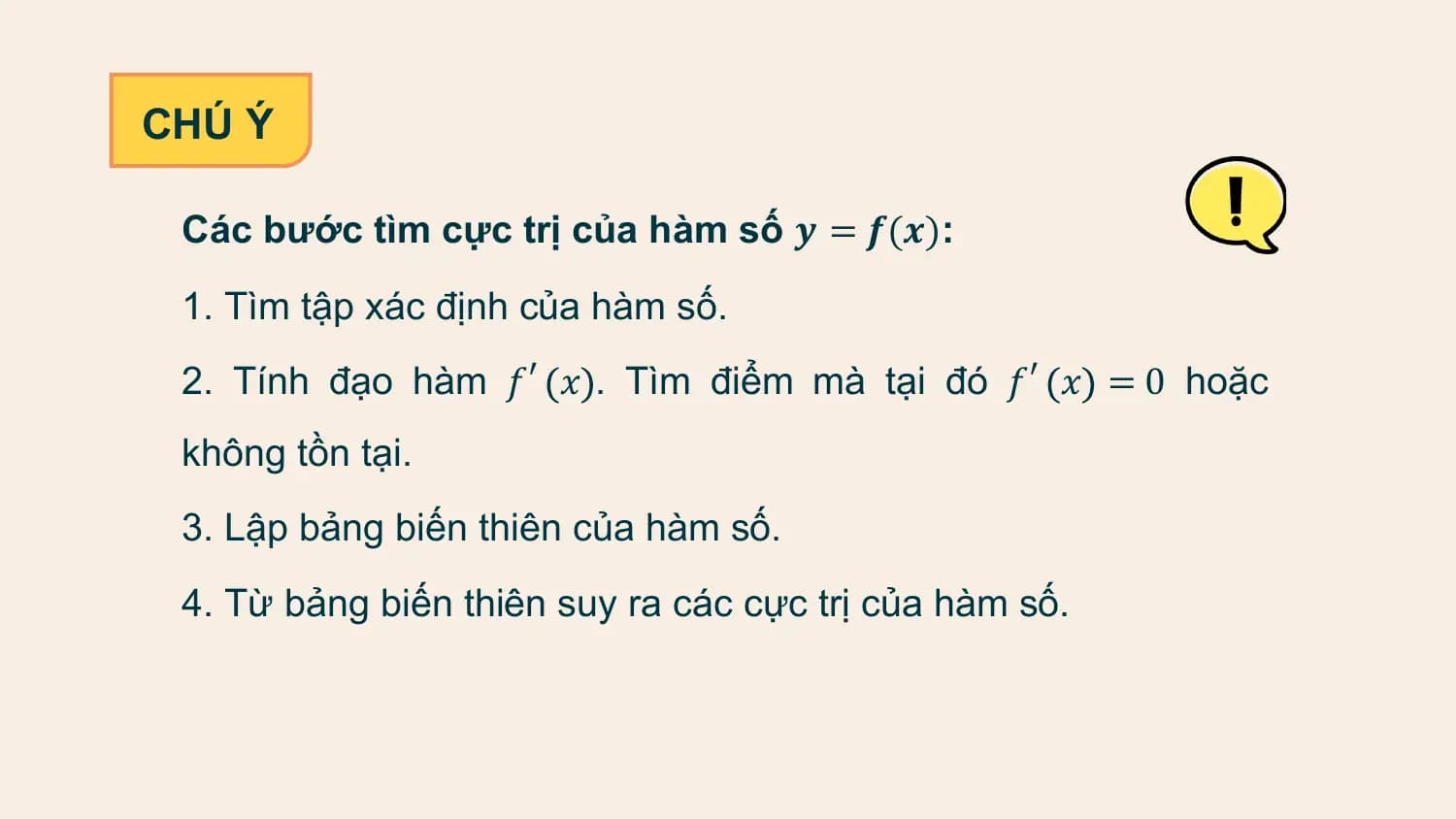 CHÚ Ý

 Các bước tìm cực trị của hàm số 𝒚 = 𝒇(𝒙):

 1. Tìm tập xác định của hàm số.
 2. Tính đạo hàm 𝑓′ 𝑥 . Tìm điểm mà tại đó 𝑓′ 𝑥 = 0 hoặc
 không tồn tại.
 3. Lập bảng biến thiên của hàm số.
 4. Từ bảng biến thiên suy ra các cực trị của hàm số.