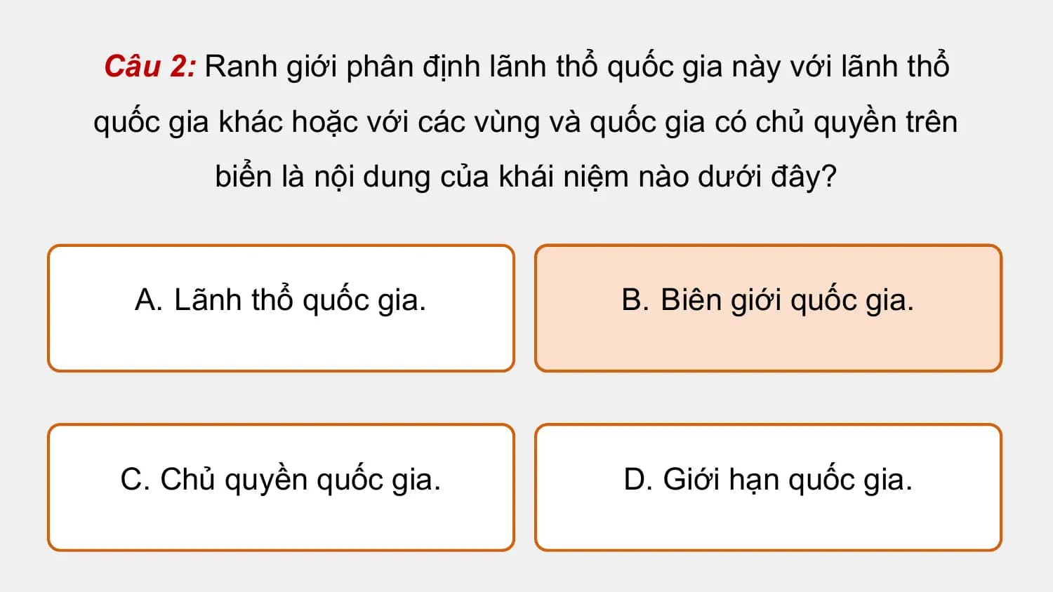 Câu 2: Ranh giới phân định lãnh thổ quốc gia này với lãnh thổ
quốc gia khác hoặc với các vùng và quốc gia có chủ quyền trên
 biển là nội dung của khái niệm nào dưới đây?

 A. Lãnh thổ quốc gia. B. Biên giới quốc gia.

 C. Chủ quyền quốc gia. D. Giới hạn quốc gia.