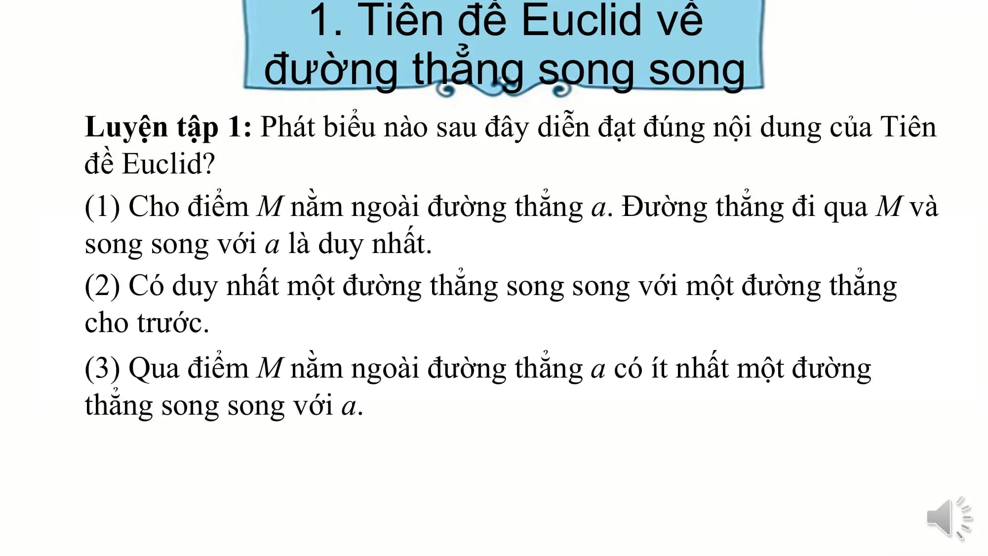 1. Tiên đề Euclid về
 đường thẳng song song
Luyện tập 1: Phát biểu nào sau đây diễn đạt đúng nội dung của Tiên
đề Euclid?
(1) Cho điểm M nằm ngoài đường thẳng a. Đường thẳng đi qua M và
song song với a là duy nhất.
(2) Có duy nhất một đường thẳng song song với một đường thẳng
cho trước.
(3) Qua điểm M nằm ngoài đường thẳng a có ít nhất một đường
thẳng song song với a.