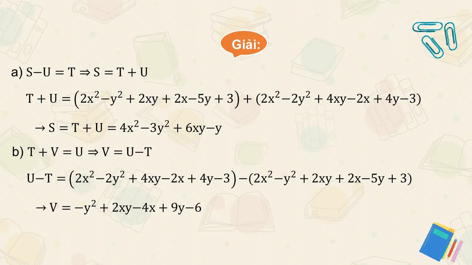 Giải:

a) S−U = T ⇒ S = T + U

 T + U = 2x2 −y2 + 2xy + 2x−5y + 3 + (2x2 −2y2 + 4xy−2x + 4y−3)

 → S = T + U = 4x2 −3y2 + 6xy−y
b) T + V = U ⇒ V = U−T

 U−T = 2x2 −2y2 + 4xy−2x + 4y−3 −(2x2 −y2 + 2xy + 2x−5y + 3)

 → V = −y2 + 2xy−4x + 9y−6