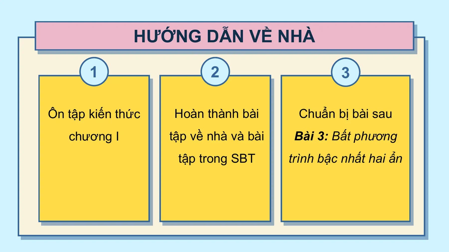 HƯỚNG DẪN VỀ NHÀ

 1 2 3

Ôn tập kiến thức Hoàn thành bài Chuẩn bị bài sau
 chương I tập về nhà và bài Bài 3: Bất phương
 tập trong SBT trình bậc nhất hai ẩn