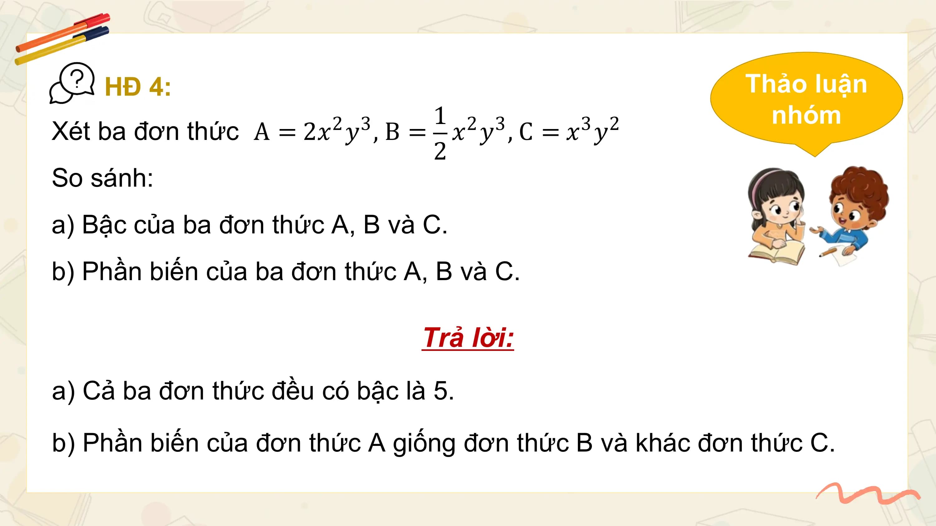 HĐ 4: Thảo luận
 1 2 3 nhóm
Xét ba đơn thức A = 2𝑥 𝑦 , B = 𝑥 𝑦 , C = 𝑥3 𝑦2
 2 3
 2
So sánh:
a) Bậc của ba đơn thức A, B và C.
b) Phần biến của ba đơn thức A, B và C.

 Trả lời:
a) Cả ba đơn thức đều có bậc là 5.
b) Phần biến của đơn thức A giống đơn thức B và khác đơn thức C.