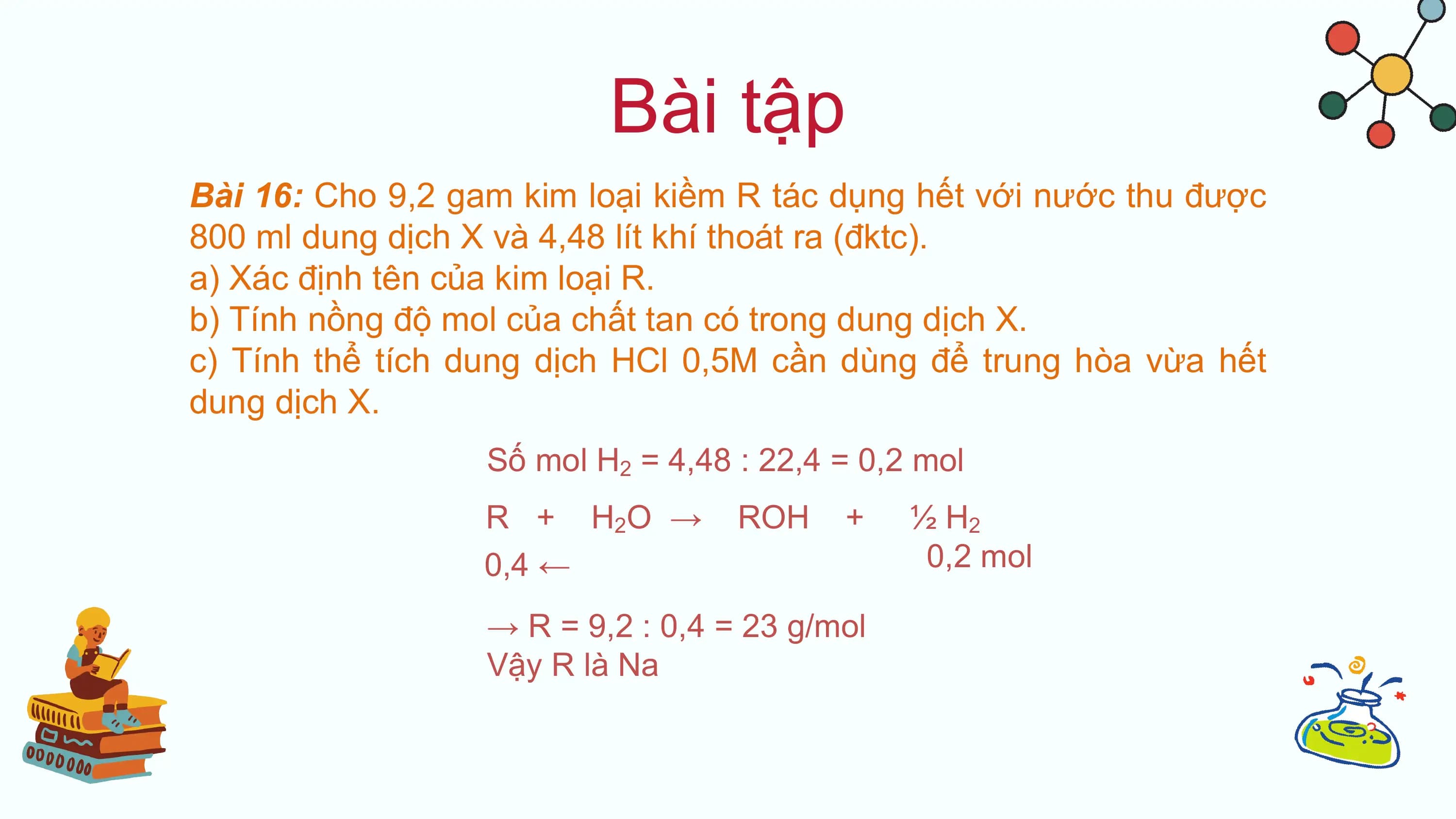 Bài tập
Bài 16: Cho 9,2 gam kim loại kiềm R tác dụng hết với nước thu được
800 ml dung dịch X và 4,48 lít khí thoát ra (đktc).
a) Xác định tên của kim loại R.
b) Tính nồng độ mol của chất tan có trong dung dịch X.
c) Tính thể tích dung dịch HCl 0,5M cần dùng để trung hòa vừa hết
dung dịch X.
 Số mol H2 = 4,48 : 22,4 = 0,2 mol
 R + H 2O → ROH + ½ H2
 0,4 ← 0,2 mol

 → R = 9,2 : 0,4 = 23 g/mol
 Vậy R là Na