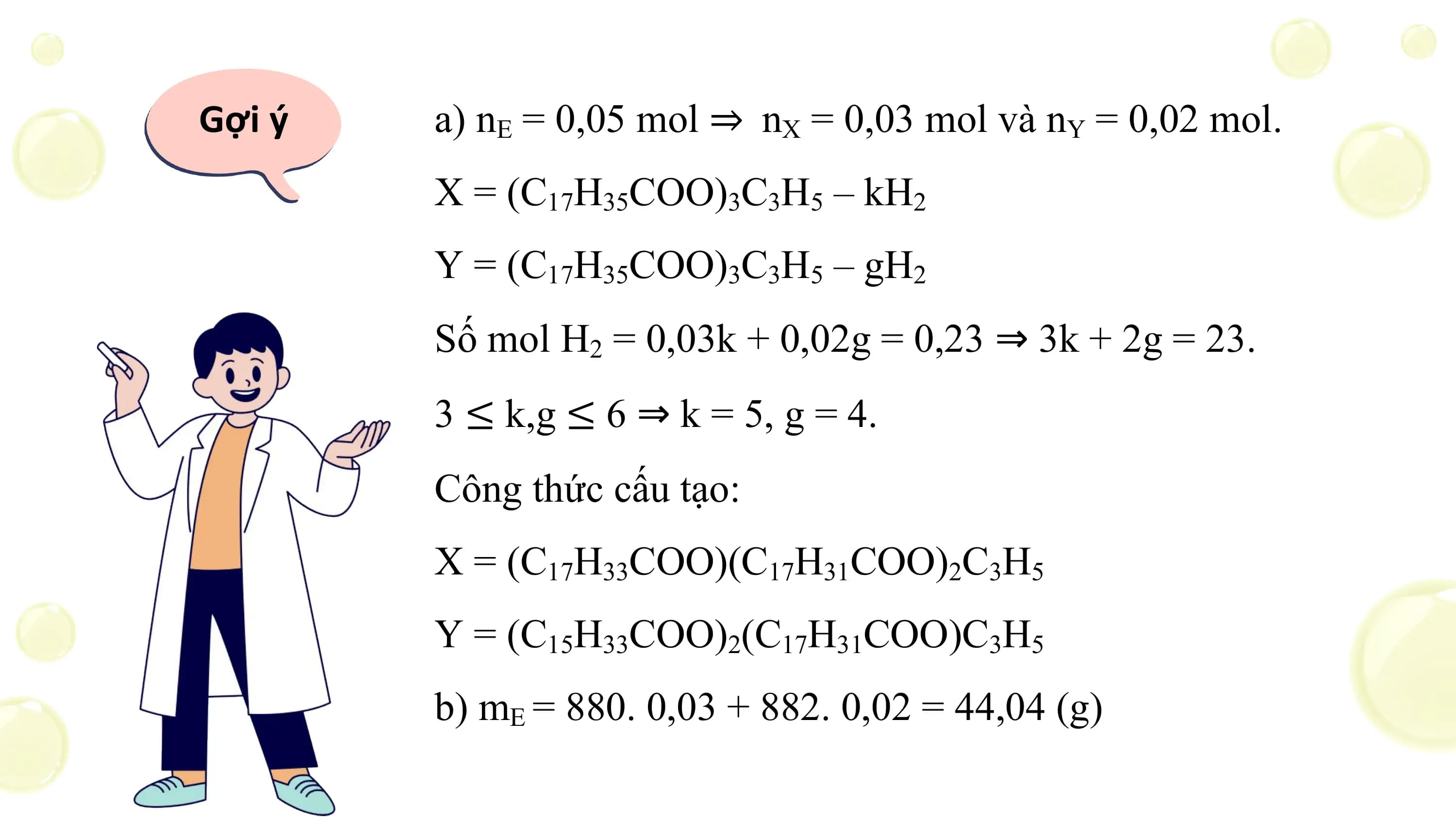 Gợi ý a) nE = 0,05 mol ⇒ nX = 0,03 mol và nY = 0,02 mol.
 X = (C17H35COO)3C3H5 – kH2
 Y = (C17H35COO)3C3H5 – gH2
 Số mol H2 = 0,03k + 0,02g = 0,23 ⇒ 3k + 2g = 23.
 3 ≤ k,g ≤ 6 ⇒ k = 5, g = 4.
 Công thức cấu tạo:
 X = (C17H33COO)(C17H31COO)2C3H5
 Y = (C15H33COO)2(C17H31COO)C3H5
 b) mE = 880. 0,03 + 882. 0,02 = 44,04 (g)
