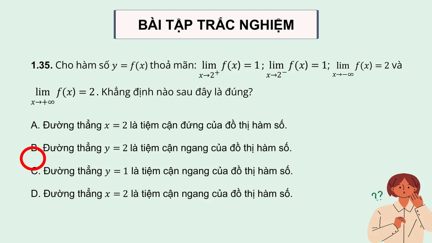 BÀI TẬP TRẮC NGHIỆM

1.35. Cho hàm số 𝑦 = 𝑓(𝑥) thoả mãn: lim 𝑓(𝑥) = 1 ; lim 𝑓(𝑥) = 1; lim 𝑓(𝑥) = 2 và
 𝑥→2 + 𝑥→2 − 𝑥→−∞

lim 𝑓(𝑥) = 2 . Khẳng định nào sau đây là đúng?
𝑥→+∞

A. Đường thẳng 𝑥 = 2 là tiệm cận đứng của đồ thị hàm số.

B. Đường thẳng 𝑦 = 2 là tiệm cận ngang của đồ thị hàm số.

C. Đường thẳng 𝑦 = 1 là tiệm cận ngang của đồ thị hàm số.

D. Đường thẳng 𝑥 = 2 là tiệm cận ngang của đồ thị hàm số.