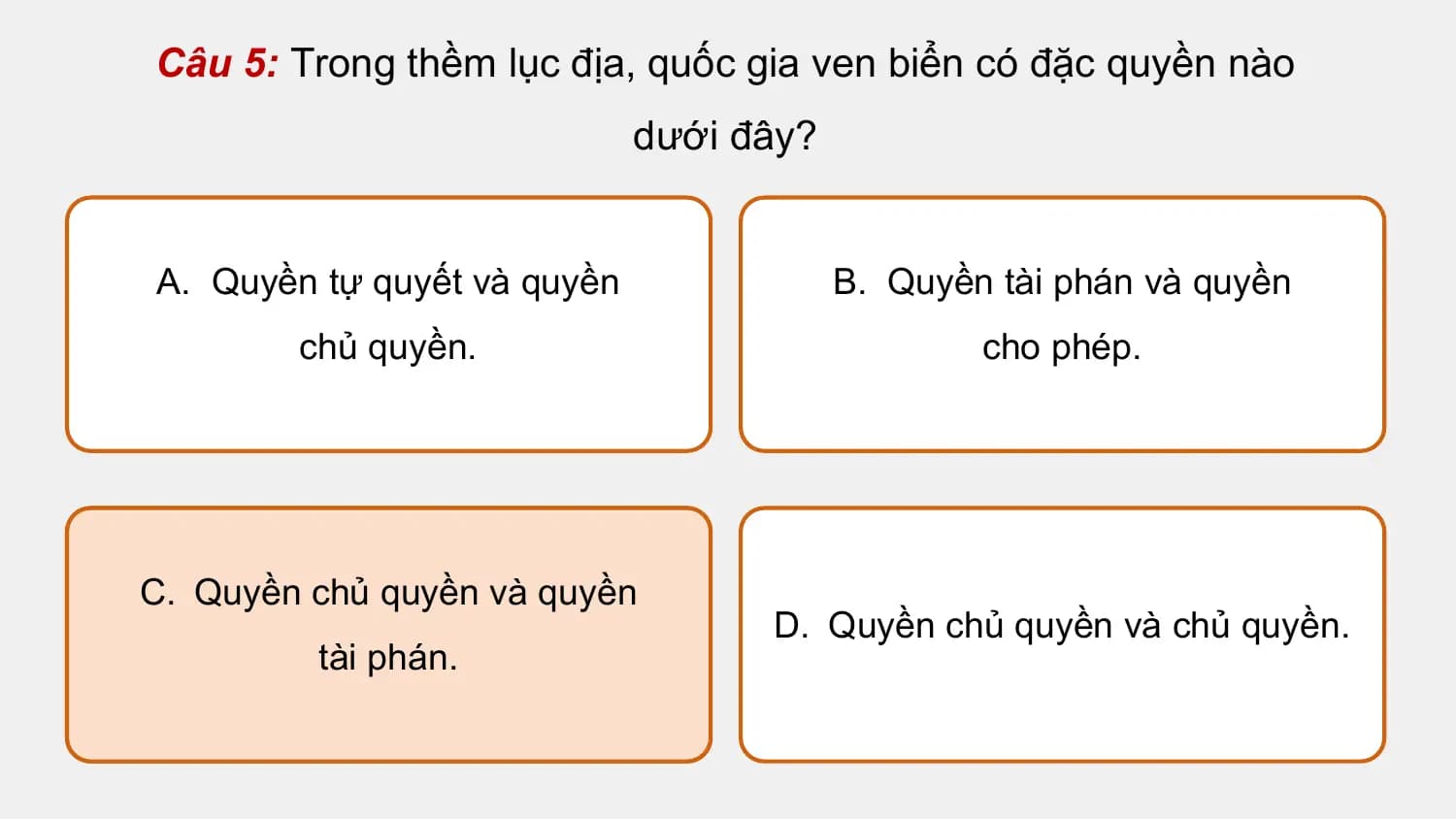 Câu 5: Trong thềm lục địa, quốc gia ven biển có đặc quyền nào
 dưới đây?

A. Quyền tự quyết và quyền B. Quyền tài phán và quyền
 chủ quyền. cho phép.

C. Quyền chủ quyền và quyền
 D. Quyền chủ quyền và chủ quyền.
 tài phán.