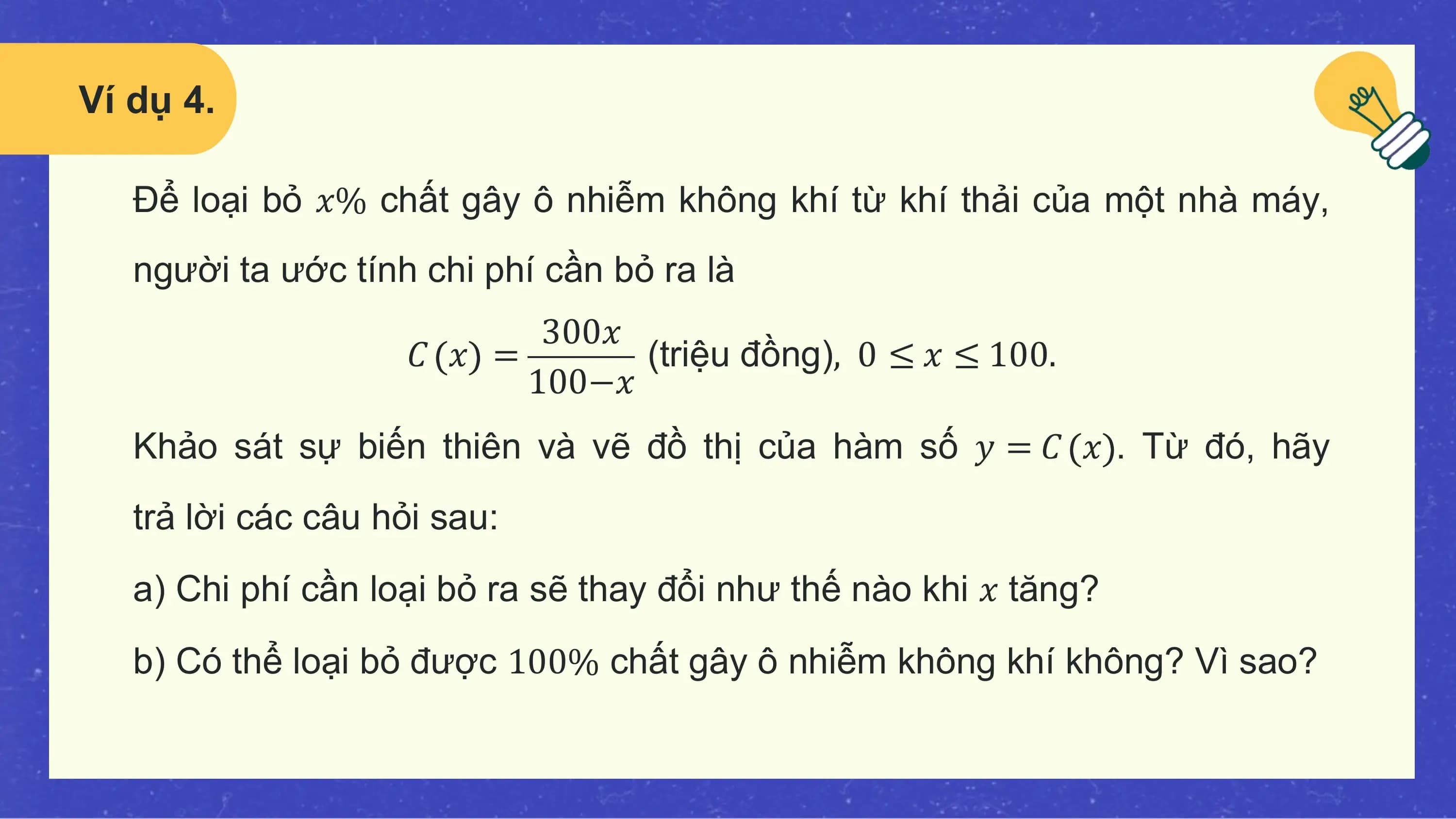 Ví dụ 4.

 Để loại bỏ 𝑥% chất gây ô nhiễm không khí từ khí thải của một nhà máy,
 người ta ước tính chi phí cần bỏ ra là
 300𝑥
 𝐶 𝑥 = (triệu đồng), 0 ≤ 𝑥 ≤ 100.
 100−𝑥
 Khảo sát sự biến thiên và vẽ đồ thị của hàm số 𝑦 = 𝐶 𝑥 . Từ đó, hãy
 trả lời các câu hỏi sau:
 a) Chi phí cần loại bỏ ra sẽ thay đổi như thế nào khi 𝑥 tăng?
 b) Có thể loại bỏ được 100% chất gây ô nhiễm không khí không? Vì sao?