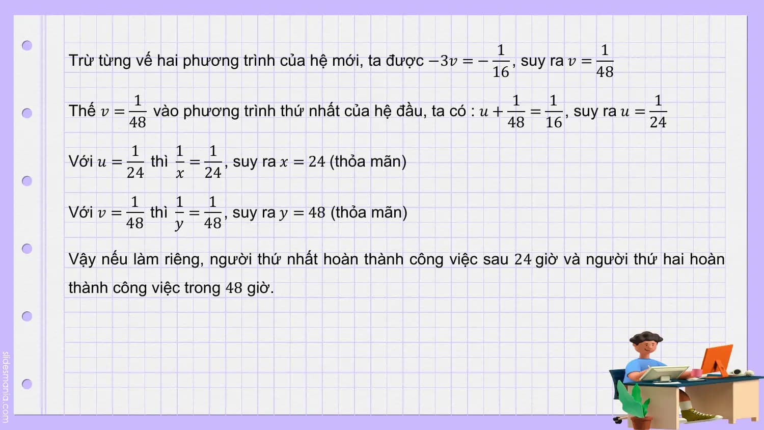 1 1
Trừ từng vế hai phương trình của hệ mới, ta được −3𝑣 = − , suy ra 𝑣 =
 16 48
 1 1 1 1
Thế 𝑣 = vào phương trình thứ nhất của hệ đầu, ta có : 𝑢 + = , suy ra 𝑢 =
 48 48 16 24
 1 1 1
Với 𝑢 = thì = , suy ra 𝑥 = 24 (thỏa mãn)
 24 𝑥 24
 1 1 1
Với 𝑣 = thì = , suy ra 𝑦 = 48 (thỏa mãn)
 48 𝑦 48

Vậy nếu làm riêng, người thứ nhất hoàn thành công việc sau 24 giờ và người thứ hai hoàn
thành công việc trong 48 giờ.