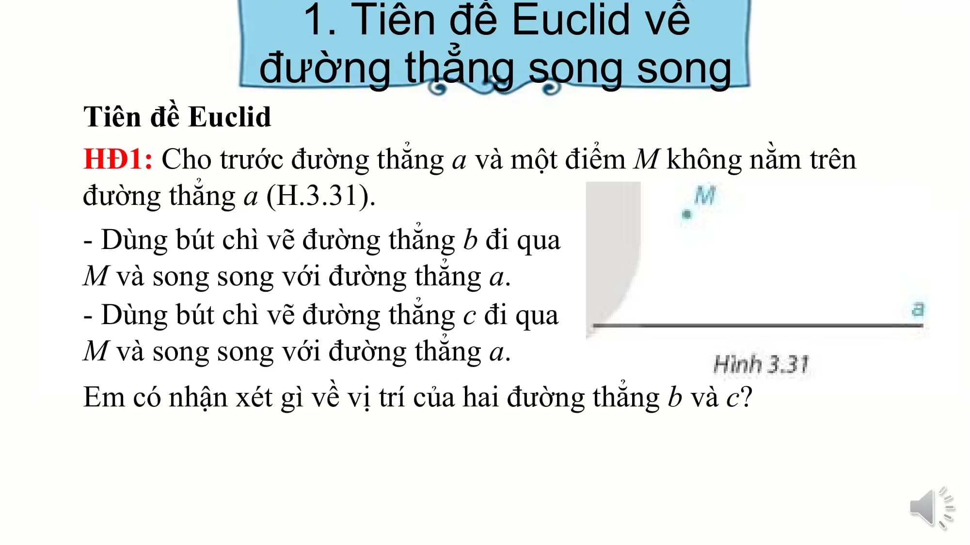 1. Tiên đề Euclid về
 đường thẳng song song
Tiên đề Euclid
HĐ1: Cho trước đường thẳng a và một điểm M không nằm trên
đường thẳng a (H.3.31).
- Dùng bút chì vẽ đường thẳng b đi qua
M và song song với đường thẳng a.
- Dùng bút chì vẽ đường thẳng c đi qua
M và song song với đường thẳng a.
Em có nhận xét gì về vị trí của hai đường thẳng b và c?