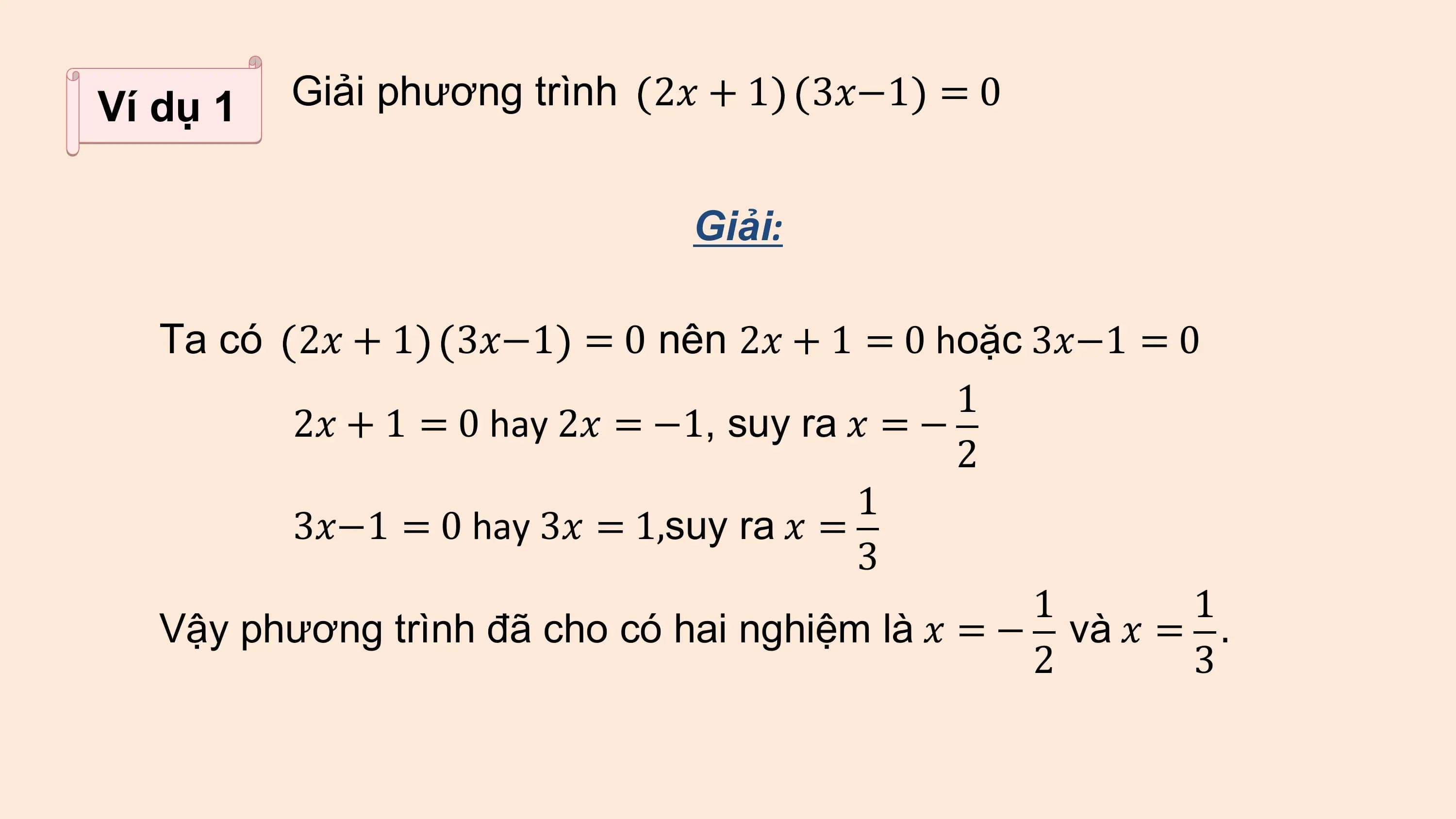 Ví dụ 1 Giải phương trình 2? + 1 3?−1 = 0

 Giải:

 Ta có 2? + 1 3?−1 = 0 nên 2? + 1 = 0 hoặc 3?−1 = 0
 1
 2? + 1 = 0 hay 2? = −1, suy ra ? = −
 2
 1
 3?−1 = 0 hay 3? = 1,suy ra ? =
 3
 1 1
 Vậy phương trình đã cho có hai nghiệm là ? = − và ? = .
 2 3