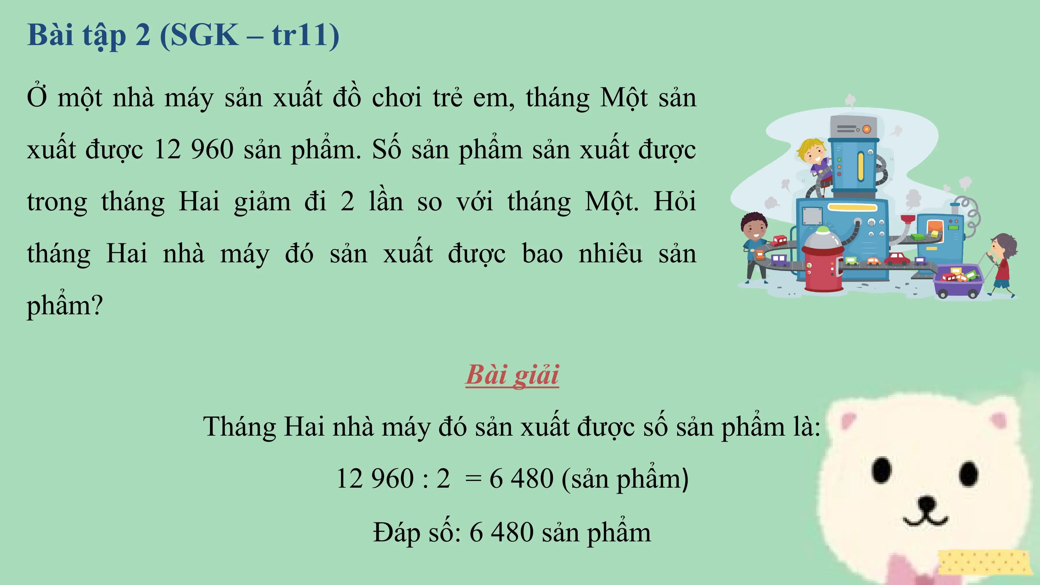 Bài tập 2 (SGK – tr11)
Ở một nhà máy sản xuất đồ chơi trẻ em, tháng Một sản
xuất được 12 960 sản phẩm. Số sản phẩm sản xuất được
trong tháng Hai giảm đi 2 lần so với tháng Một. Hỏi
tháng Hai nhà máy đó sản xuất được bao nhiêu sản
phẩm?

 Bài giải
 Tháng Hai nhà máy đó sản xuất được số sản phẩm là:
 12 960 : 2 = 6 480 (sản phẩm)
 Đáp số: 6 480 sản phẩm