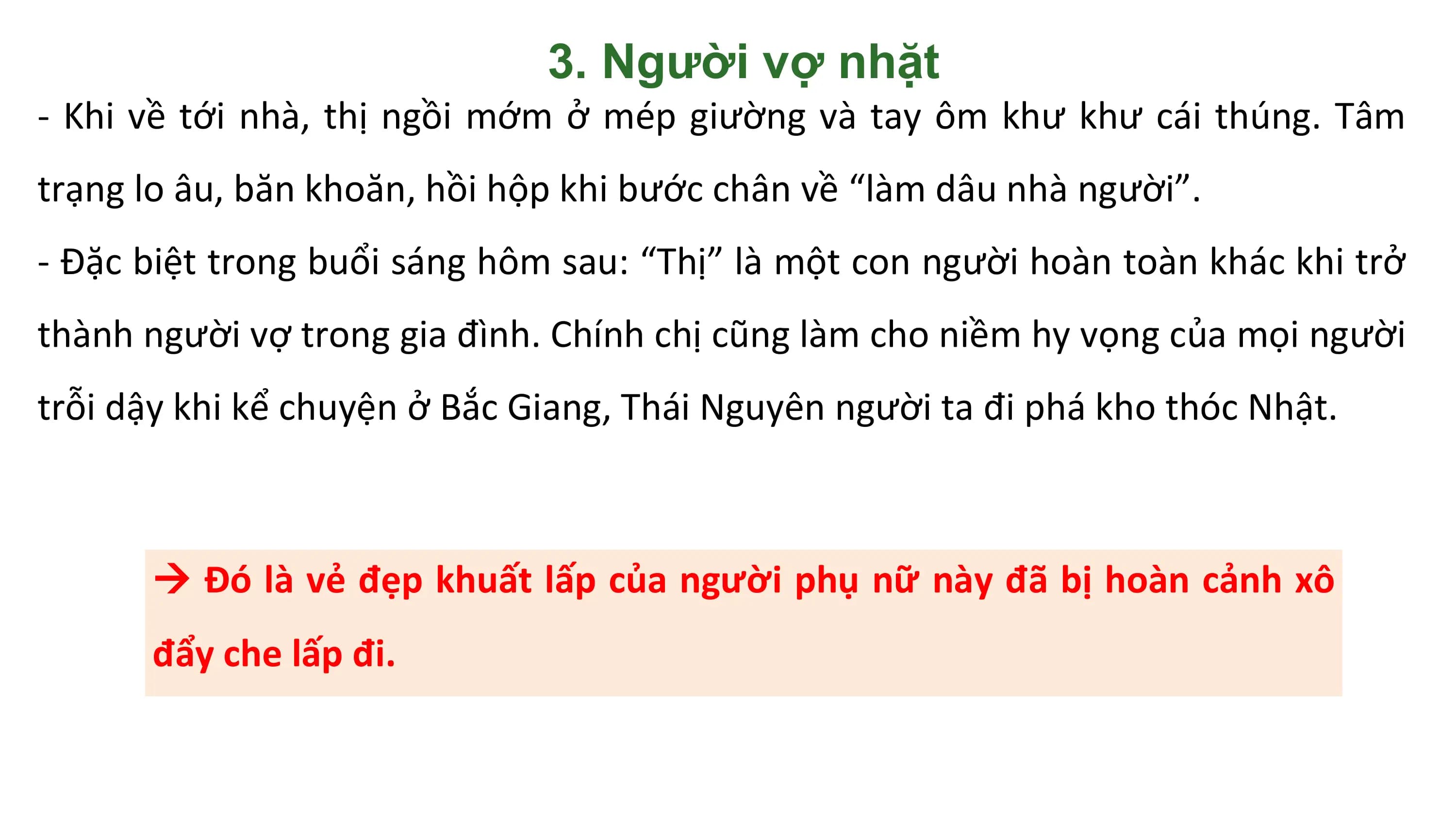 3. Người vợ nhặt
- Khi về tới nhà, thị ngồi mớm ở mép giường và tay ôm khư khư cái thúng. Tâm
trạng lo âu, băn khoăn, hồi hộp khi bước chân về “làm dâu nhà người”.
- Đặc biệt trong buổi sáng hôm sau: “Thị” là một con người hoàn toàn khác khi trở
thành người vợ trong gia đình. Chính chị cũng làm cho niềm hy vọng của mọi người
trỗi dậy khi kể chuyện ở Bắc Giang, Thái Nguyên người ta đi phá kho thóc Nhật.

  Đó là vẻ đẹp khuất lấp của người phụ nữ này đã bị hoàn cảnh xô
 đẩy che lấp đi.
