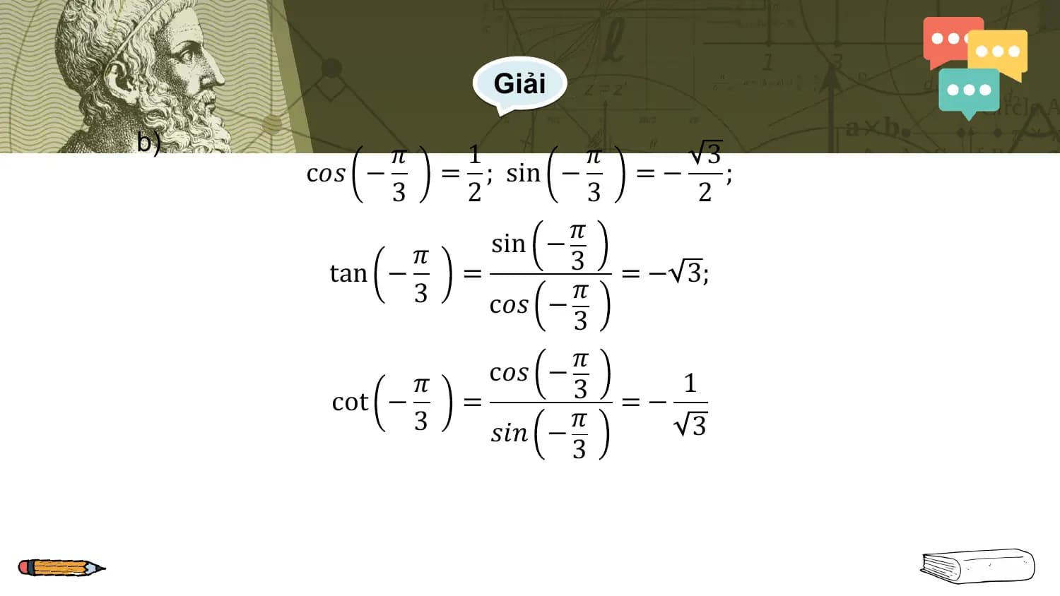 Giải

b) 𝜋 1 𝜋 3
 c𝑜𝑠 − = ; sin − =− ;
 3 2 3 2
 𝜋
 𝜋 sin −
 tan − = 3 = − 3;
 3 𝜋
 c𝑜𝑠 −
 3
 𝜋
 𝜋 c𝑜𝑠 −
 cot − = 3 =− 1
 3 𝜋 3
 𝑠𝑖𝑛 −
 3
