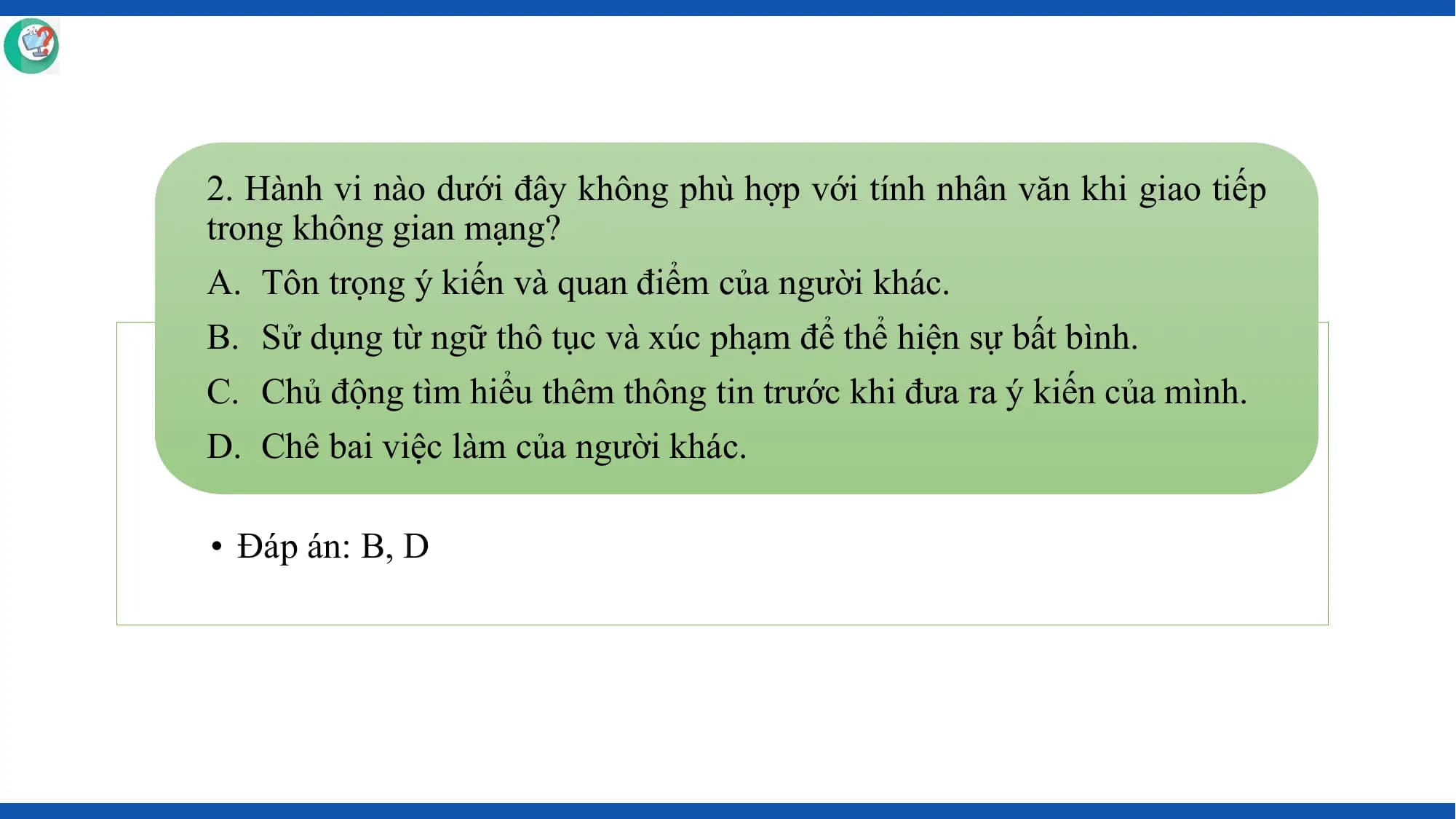 2. Hành vi nào dưới đây không phù hợp với tính nhân văn khi giao tiếp
trong không gian mạng?
A. Tôn trọng ý kiến và quan điểm của người khác.
B. Sử dụng từ ngữ thô tục và xúc phạm để thể hiện sự bất bình.
C. Chủ động tìm hiểu thêm thông tin trước khi đưa ra ý kiến của mình.
D. Chê bai việc làm của người khác.

• Đáp án: B, D