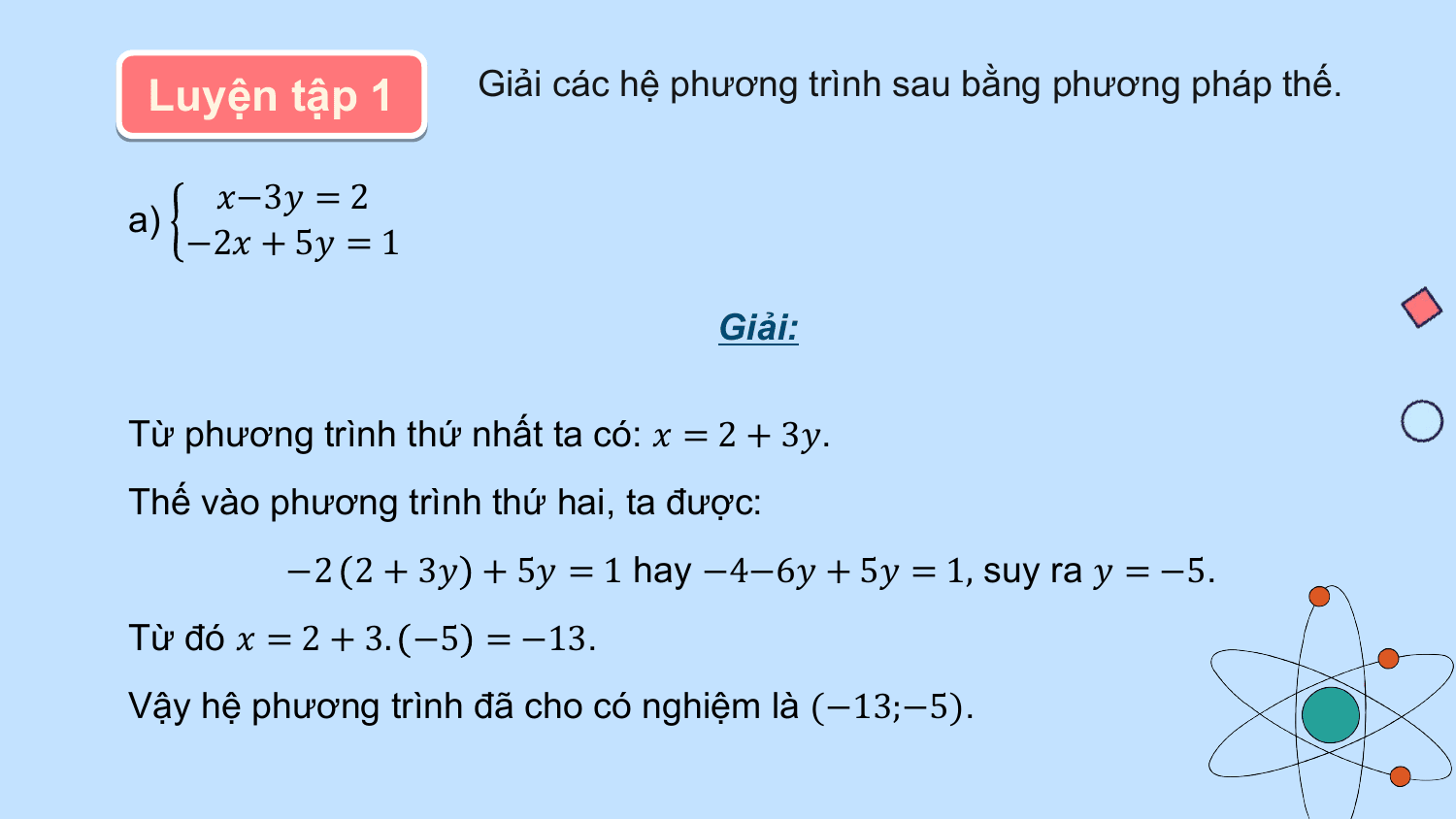 Luyện tập 1 Giải các hệ phương trình sau bằng phương pháp thế.

 ?−3? = 2
a)
 −2? + 5? = 1

 Giải:

Từ phương trình thứ nhất ta có: ? = 2 + 3?.
Thế vào phương trình thứ hai, ta được:
 −2 2 + 3? + 5? = 1 hay −4−6? + 5? = 1, suy ra ? = −5.
Từ đó ? = 2 + 3. −5 = −13.
Vậy hệ phương trình đã cho có nghiệm là (−13;−5).