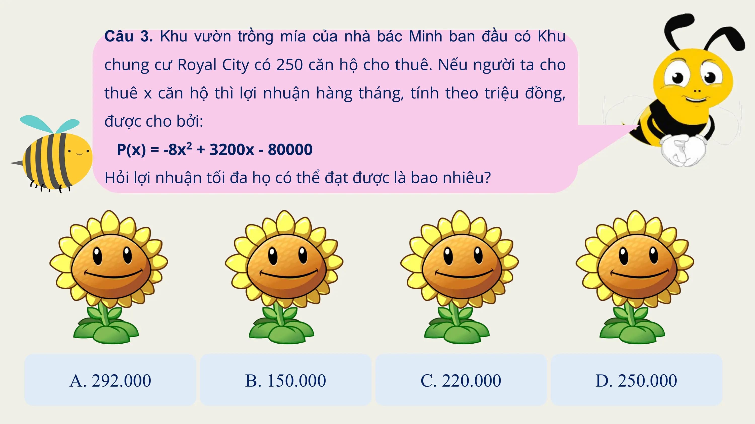 Câu 3. Khu vườn trồng mía của nhà bác Minh ban đầu có Khu
 chung cư Royal City có 250 căn hộ cho thuê. Nếu người ta cho
 thuê x căn hộ thì lợi nhuận hàng tháng, tính theo triệu đồng,
 được cho bởi:
 P(x) = -8x2 + 3200x - 80000
 Hỏi lợi nhuận tối đa họ có thể đạt được là bao nhiêu?

A. 292.000 B. 150.000 C. 220.000 D. 250.000