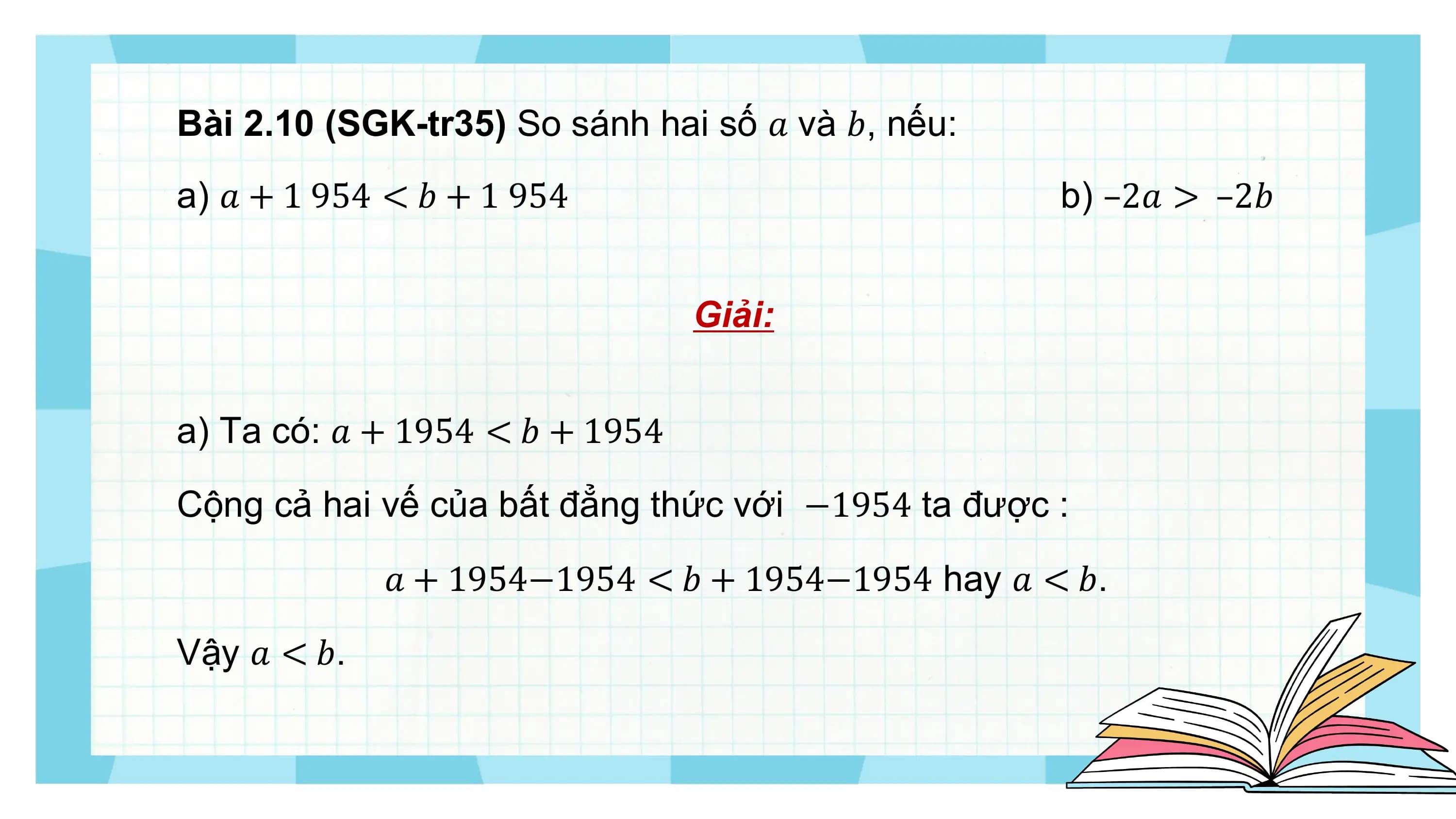 Bài 2.10 (SGK-tr35) So sánh hai số ? và ?, nếu:
a) ? + 1 954 < ? + 1 954 b) –2? > –2?

 Giải:

a) Ta có: ? + 1954 < ? + 1954

Cộng cả hai vế của bất đẳng thức với −1954 ta được :

 ? + 1954−1954 < ? + 1954−1954 hay ? < ?.

Vậy ? < ?.
