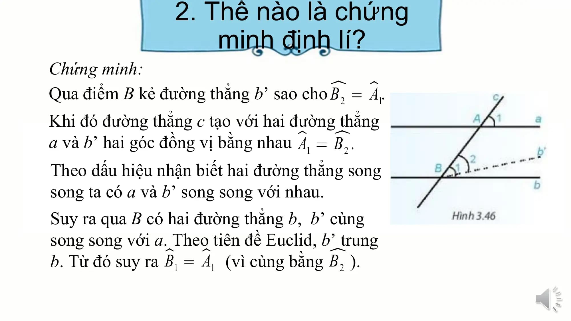 2. Thế nào là chứng
 minh định lí?
Chứng minh:
Qua điểm B kẻ đường thẳng b’ sao cho .
Khi đó đường thẳng c tạo với hai đường thẳng
a và b’ hai góc đồng vị bằng nhau
Theo dấu hiệu nhận biết hai đường thẳng song
song ta có a và b’ song song với nhau.
Suy ra qua B có hai đường thẳng b, b’ cùng
song song với a. Theo tiên đề Euclid, b’ trung
b. Từ đó suy ra (vì cùng bằng ).