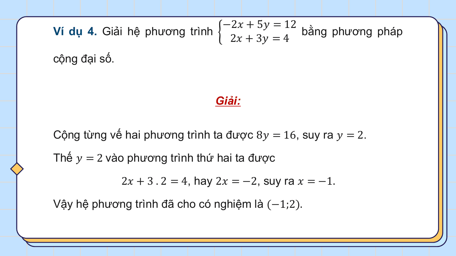 −2? + 5? = 12
Ví dụ 4. Giải hệ phương trình bằng phương pháp
 2? + 3? = 4
cộng đại số.

 Giải:

Cộng từng vế hai phương trình ta được 8? = 16, suy ra ? = 2.

Thế ? = 2 vào phương trình thứ hai ta được

 2? + 3 . 2 = 4, hay 2? = −2, suy ra ? = −1.

Vậy hệ phương trình đã cho có nghiệm là (−1;2).