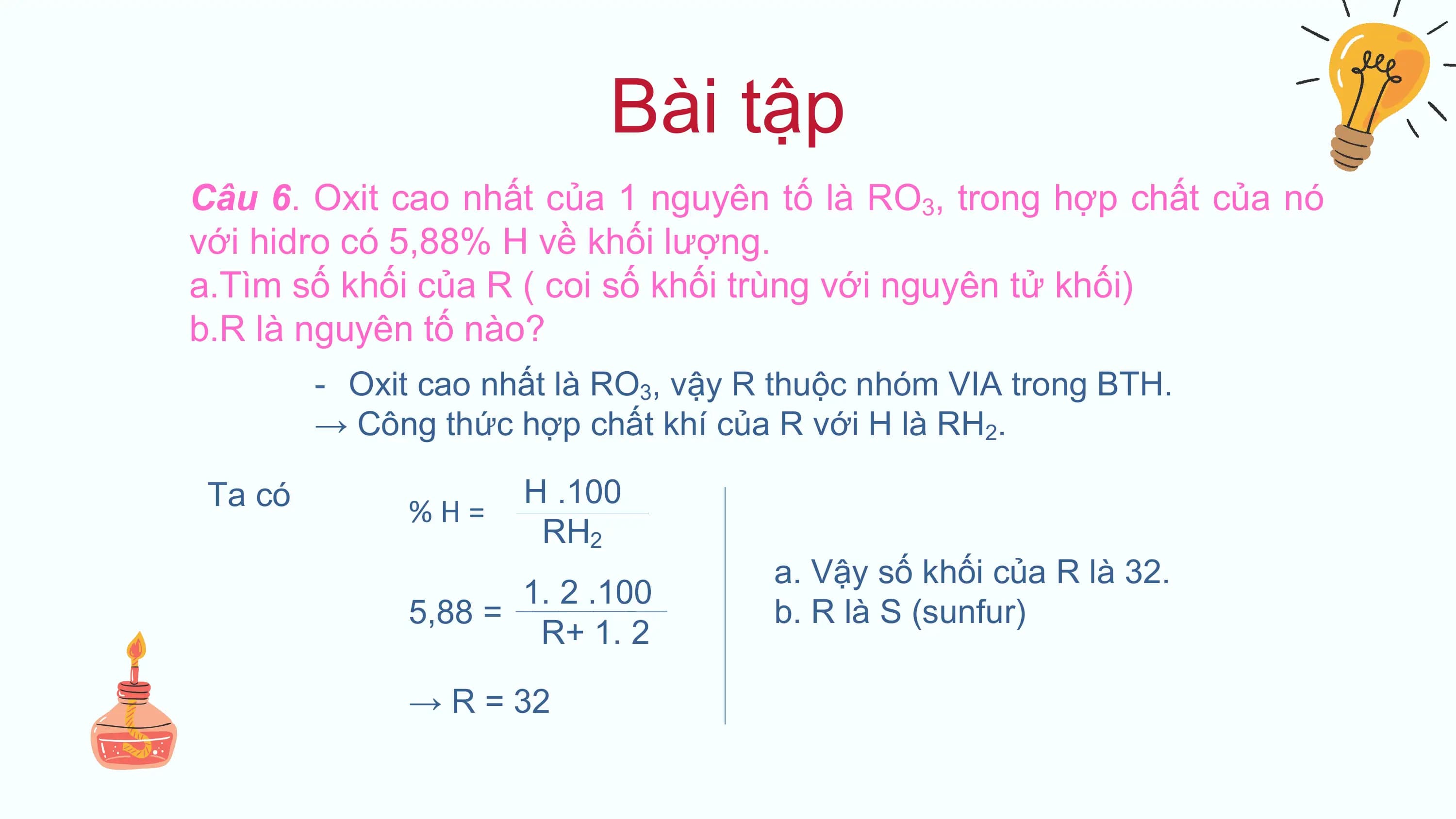 Bài tập
Câu 6. Oxit cao nhất của 1 nguyên tố là RO3, trong hợp chất của nó
với hidro có 5,88% H về khối lượng.
a.Tìm số khối của R ( coi số khối trùng với nguyên tử khối)
b.R là nguyên tố nào?
 - Oxit cao nhất là RO3, vậy R thuộc nhóm VIA trong BTH.
 → Công thức hợp chất khí của R với H là RH2.

 Ta có H .100
 %H=
 RH2
 a. Vậy số khối của R là 32.
 1. 2 .100
 5,88 = b. R là S (sunfur)
 R+ 1. 2

 → R = 32