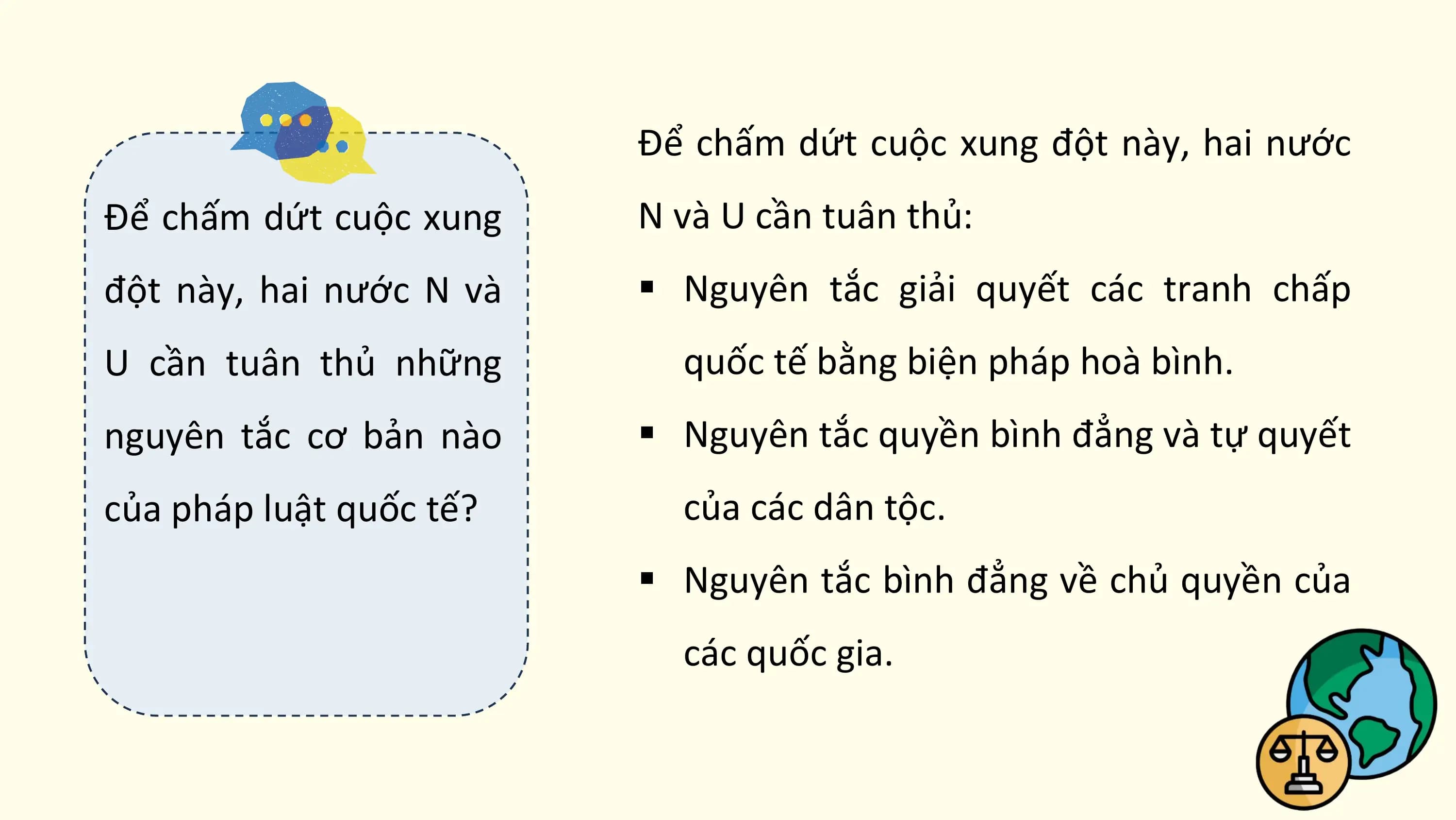 Để chấm dứt cuộc xung đột này, hai nước
Để chấm dứt cuộc xung N và U cần tuân thủ:
đột này, hai nước N và § Nguyên tắc giải quyết các tranh chấp
U cần tuân thủ những quốc tế bằng biện pháp hoà bình.
nguyên tắc cơ bản nào § Nguyên tắc quyền bình đẳng và tự quyết
của pháp luật quốc tế? của các dân tộc.
 § Nguyên tắc bình đẳng về chủ quyền của
 các quốc gia.