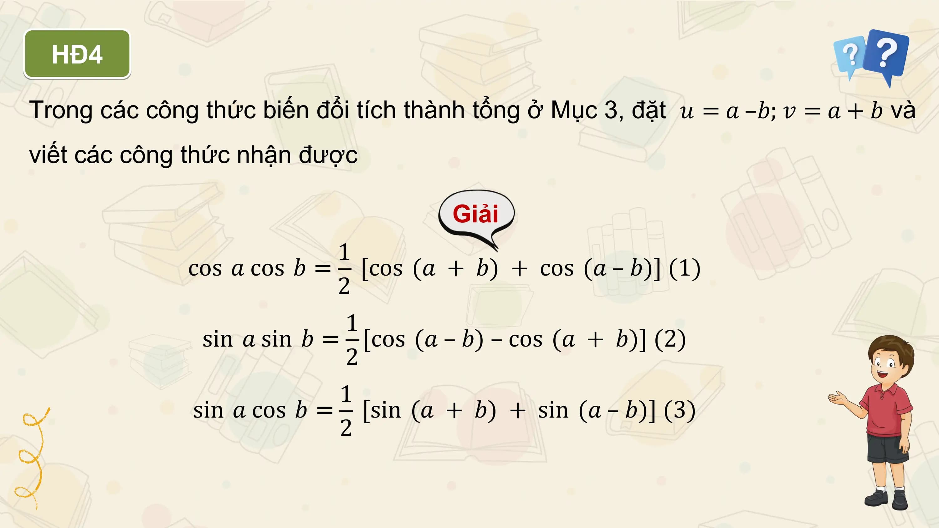 HĐ4

Trong các công thức biến đổi tích thành tổng ở Mục 3, đặt 𝑢 = 𝑎 –𝑏; 𝑣 = 𝑎 + 𝑏 và
viết các công thức nhận được

 Giải
 1
 cos 𝑎 cos 𝑏 = [cos (𝑎 + 𝑏) + cos (𝑎 – 𝑏)] (1)
 2
 1
 sin 𝑎 sin 𝑏 = [cos (𝑎 – 𝑏) – cos (𝑎 + 𝑏)] (2)
 2
 1
 sin 𝑎 cos 𝑏 = [sin (𝑎 + 𝑏) + sin (𝑎 – 𝑏)] (3)
 2