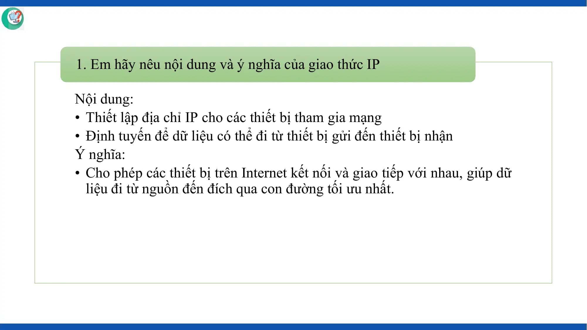 1. Em hãy nêu nội dung và ý nghĩa của giao thức IP

Nội dung:
• Thiết lập địa chỉ IP cho các thiết bị tham gia mạng
• Định tuyến để dữ liệu có thể đi từ thiết bị gửi đến thiết bị nhận
Ý nghĩa:
• Cho phép các thiết bị trên Internet kết nối và giao tiếp với nhau, giúp dữ
 liệu đi từ nguồn đến đích qua con đường tối ưu nhất.