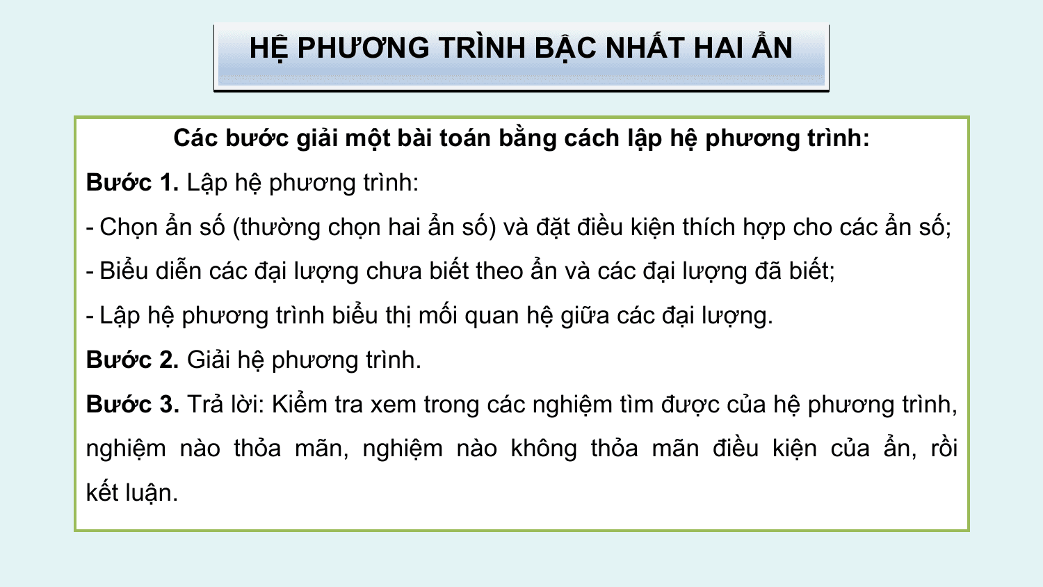 HỆ PHƯƠNG TRÌNH BẬC NHẤT HAI ẨN

 Các bước giải một bài toán bằng cách lập hệ phương trình:
Bước 1. Lập hệ phương trình:
- Chọn ẩn số (thường chọn hai ẩn số) và đặt điều kiện thích hợp cho các ẩn số;
- Biểu diễn các đại lượng chưa biết theo ẩn và các đại lượng đã biết;
- Lập hệ phương trình biểu thị mối quan hệ giữa các đại lượng.
Bước 2. Giải hệ phương trình.
Bước 3. Trả lời: Kiểm tra xem trong các nghiệm tìm được của hệ phương trình,
nghiệm nào thỏa mãn, nghiệm nào không thỏa mãn điều kiện của ẩn, rồi
kết luận.