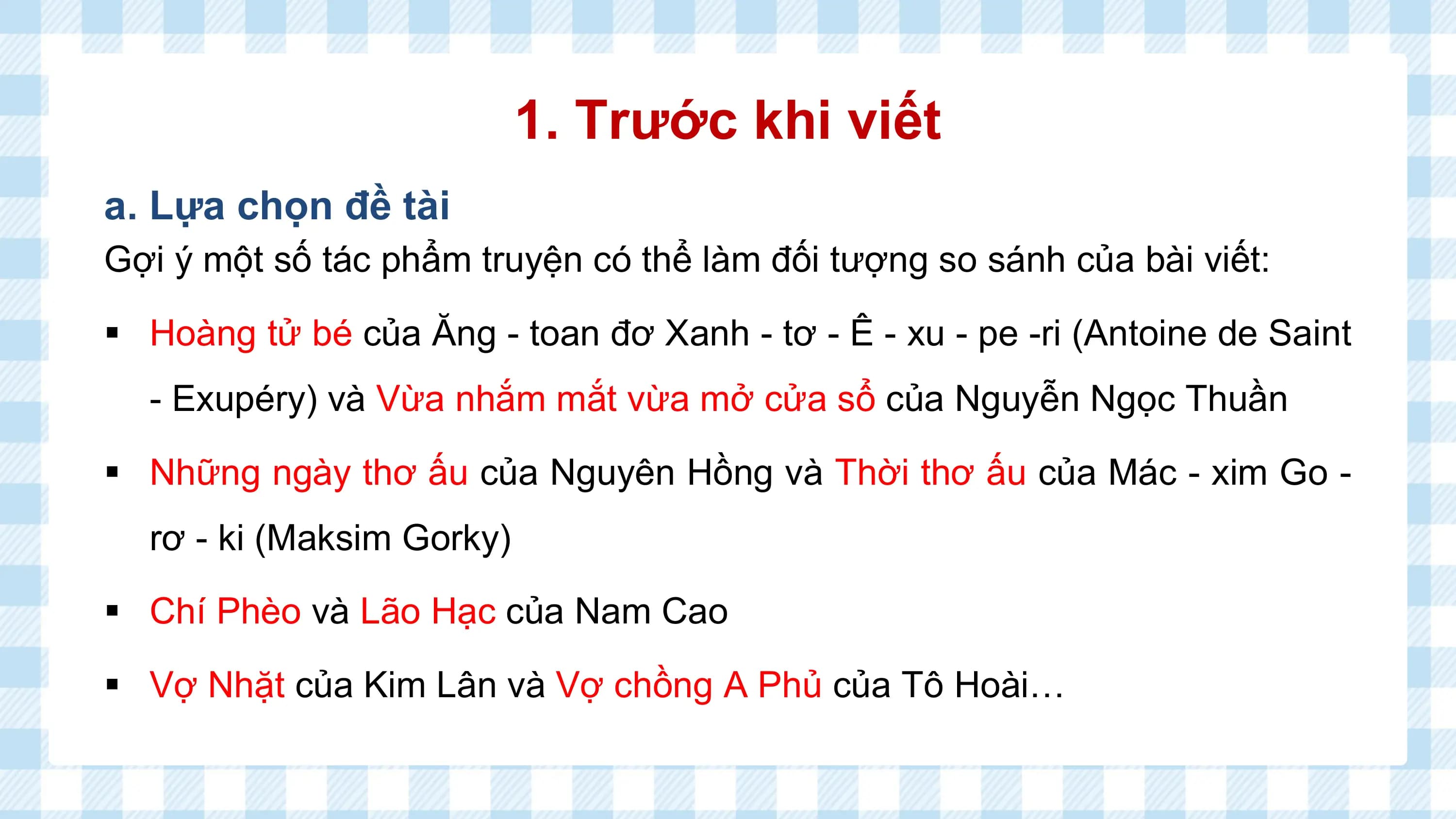 1. Trước khi viết
a. Lựa chọn đề tài
Gợi ý một số tác phẩm truyện có thể làm đối tượng so sánh của bài viết:

§ Hoàng tử bé của Ăng - toan đơ Xanh - tơ - Ê - xu - pe -ri (Antoine de Saint
 - Exupéry) và Vừa nhắm mắt vừa mở cửa sổ của Nguyễn Ngọc Thuần

§ Những ngày thơ ấu của Nguyên Hồng và Thời thơ ấu của Mác - xim Go -
 rơ - ki (Maksim Gorky)

§ Chí Phèo và Lão Hạc của Nam Cao

§ Vợ Nhặt của Kim Lân và Vợ chồng A Phủ của Tô Hoài…