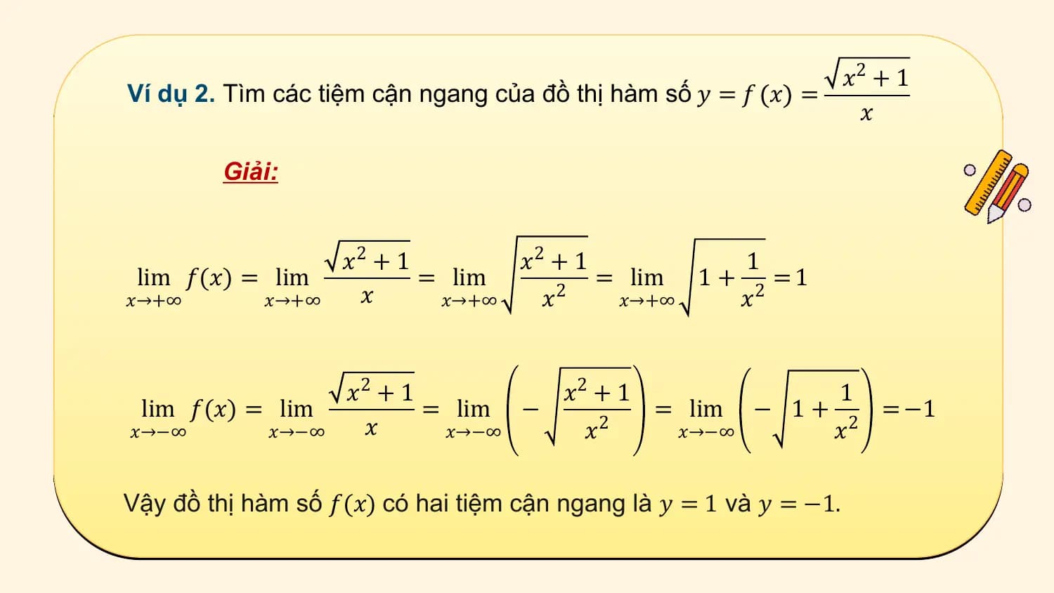 𝑥2 + 1
Ví dụ 2. Tìm các tiệm cận ngang của đồ thị hàm số 𝑦 = 𝑓 𝑥 =
 𝑥

 Giải:

 𝑥2 + 1 𝑥2 + 1 1
 lim 𝑓(𝑥) = lim = lim = lim 1 + =1
𝑥→+∞ 𝑥→+∞ 𝑥 𝑥→+∞ 𝑥 2 𝑥→+∞ 𝑥 2

 𝑥2 + 1 𝑥2 + 1 1
 lim 𝑓(𝑥) = lim = lim − = lim − 1 + = −1
𝑥→−∞ 𝑥→−∞ 𝑥 𝑥→−∞ 𝑥2 𝑥→−∞ 𝑥2

Vậy đồ thị hàm số 𝑓(𝑥) có hai tiệm cận ngang là 𝑦 = 1 và 𝑦 = −1.