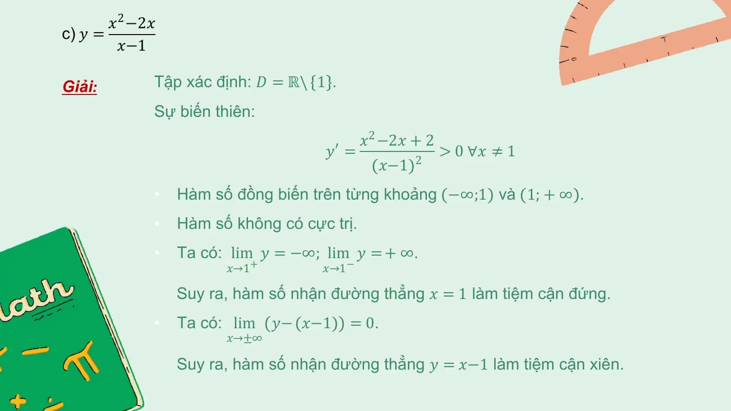 𝑥2 −2𝑥
c) 𝑦 =
 𝑥−1

Giải: Tập xác định: 𝐷 = ℝ\ 1 .
 Sự biến thiên:
 𝑥2 −2𝑥 + 2
 𝑦′ = > 0 ∀𝑥 ≠ 1
 𝑥−1 2

 • Hàm số đồng biến trên từng khoảng −∞;1 và 1; + ∞ .
 • Hàm số không có cực trị.
 • Ta có: lim 𝑦 = −∞; lim 𝑦 = + ∞.
 𝑥→1 + 𝑥→1 −

 Suy ra, hàm số nhận đường thẳng 𝑥 = 1 làm tiệm cận đứng.
 • Ta có: lim 𝑦− 𝑥−1 = 0.
 𝑥→±∞

 Suy ra, hàm số nhận đường thẳng 𝑦 = 𝑥−1 làm tiệm cận xiên.