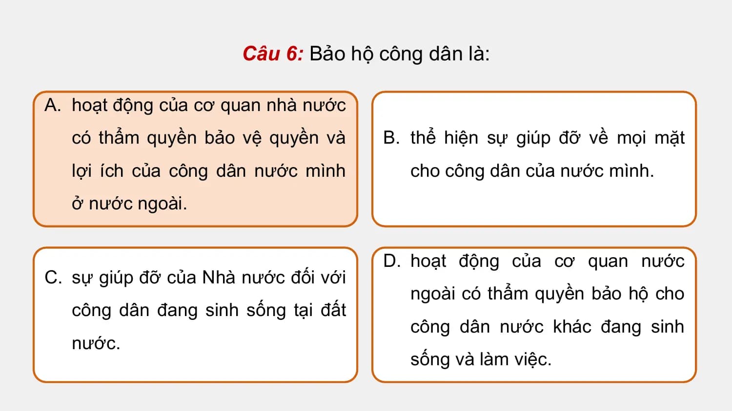 Câu 6: Bảo hộ công dân là:

A. hoạt động của cơ quan nhà nước
 có thẩm quyền bảo vệ quyền và B. thể hiện sự giúp đỡ về mọi mặt
 lợi ích của công dân nước mình cho công dân của nước mình.
 ở nước ngoài.

 D. hoạt động của cơ quan nước
C. sự giúp đỡ của Nhà nước đối với
 ngoài có thẩm quyền bảo hộ cho
 công dân đang sinh sống tại đất
 công dân nước khác đang sinh
 nước.
 sống và làm việc.