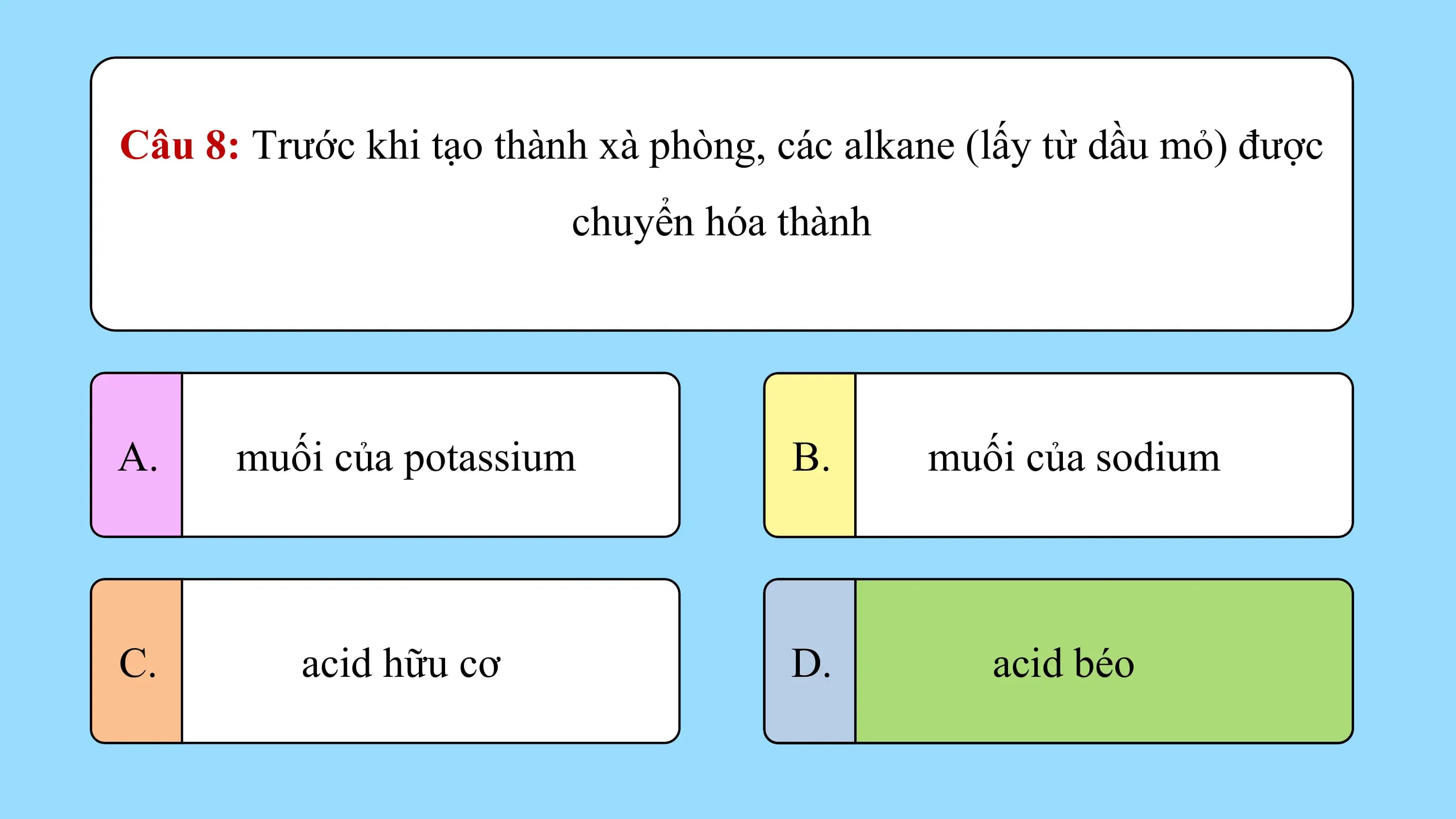 Câu 8: Trước khi tạo thành xà phòng, các alkane (lấy từ dầu mỏ) được
 chuyển hóa thành

A. muối của potassium B. muối của sodium

C. acid hữu cơ D. acid béo