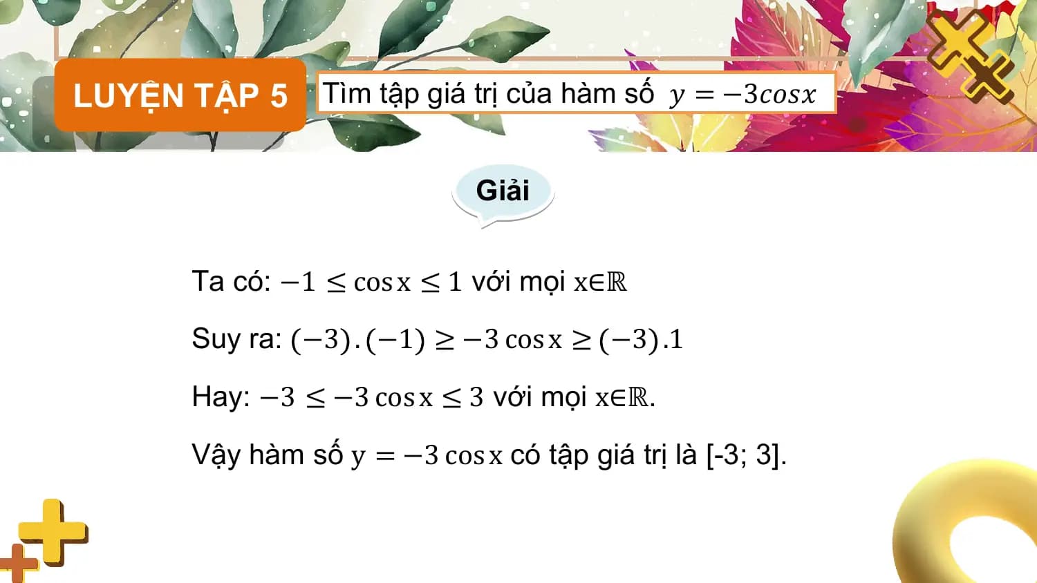 LUYỆN TẬP 5 Tìm tập giá trị của hàm số 𝑦 = −3𝑐𝑜𝑠𝑥

 Giải

 Ta có: −1 ≤ cos x ≤ 1 với mọi x∈ℝ

 Suy ra: −3 . −1 ≥ −3 cos x ≥ −3 .1

 Hay: −3 ≤ −3 cos x ≤ 3 với mọi x∈ℝ.

 Vậy hàm số y = −3 cos x có tập giá trị là [-3; 3].