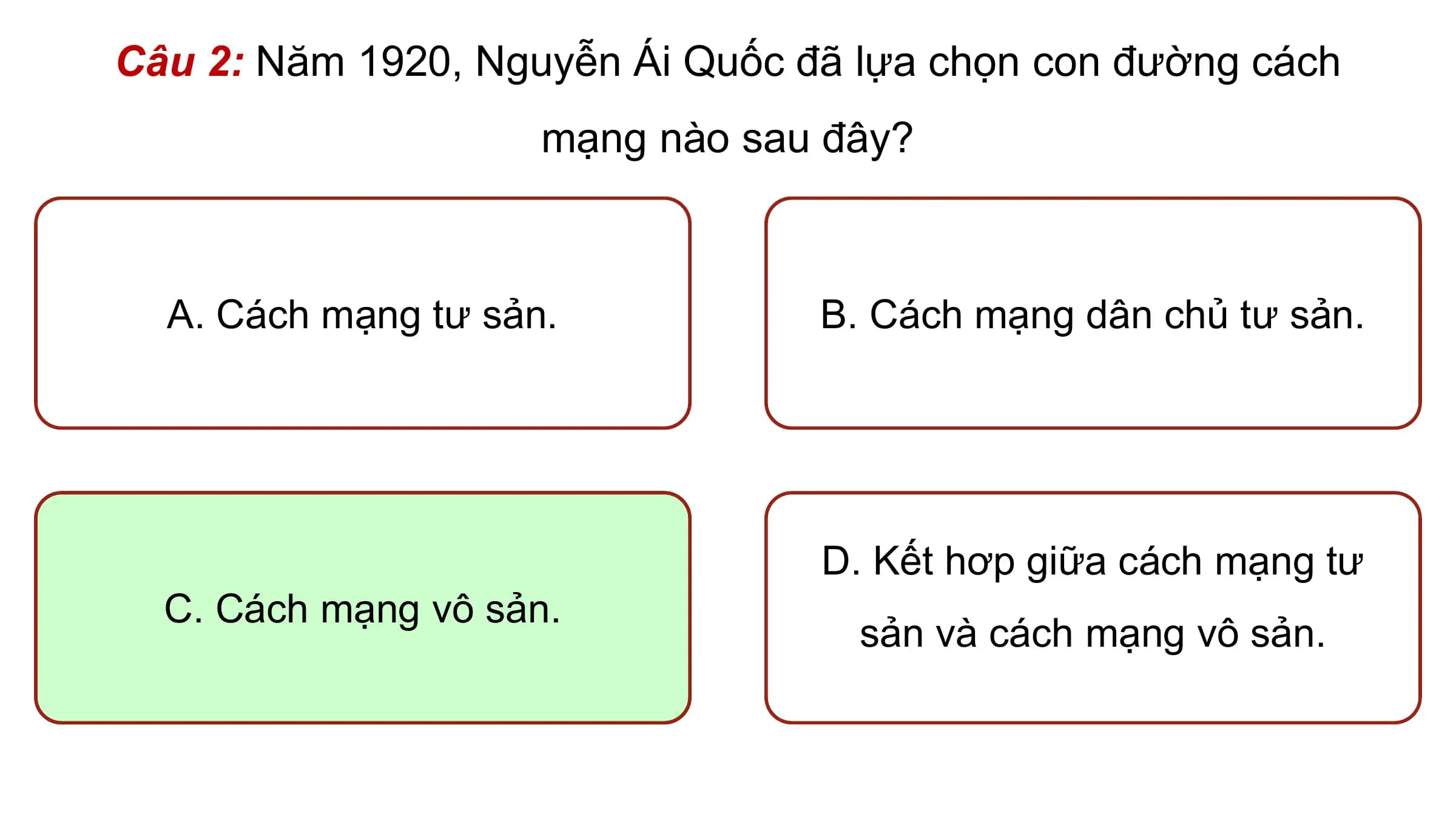 Câu 2: Năm 1920, Nguyễn Ái Quốc đã lựa chọn con đường cách
 mạng nào sau đây?

 A. Cách mạng tư sản. B. Cách mạng dân chủ tư sản.

 D. Kết hơp giữa cách mạng tư
 C. Cách mạng vô sản.
 sản và cách mạng vô sản.