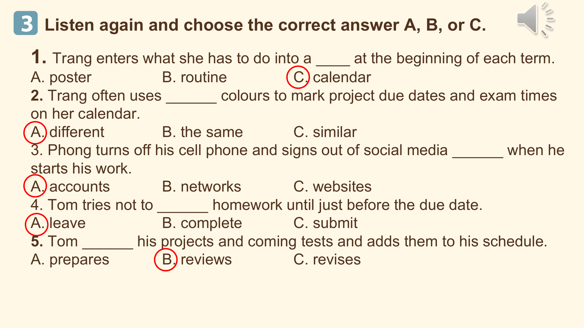 3 Listen again and choose the correct answer A, B, or C.
 1. Trang enters what she has to do into a ____ at the beginning of each term.
 A. poster B. routine C. calendar
 2. Trang often uses ______ colours to mark project due dates and exam times
 on her calendar.
 A. different B. the same C. similar
 3. Phong turns off his cell phone and signs out of social media ______ when he
 starts his work.
 A. accounts B. networks C. websites
 4. Tom tries not to ______ homework until just before the due date.
 A. leave B. complete C. submit
 5. Tom ______ his projects and coming tests and adds them to his schedule.
 A. prepares B. reviews C. revises