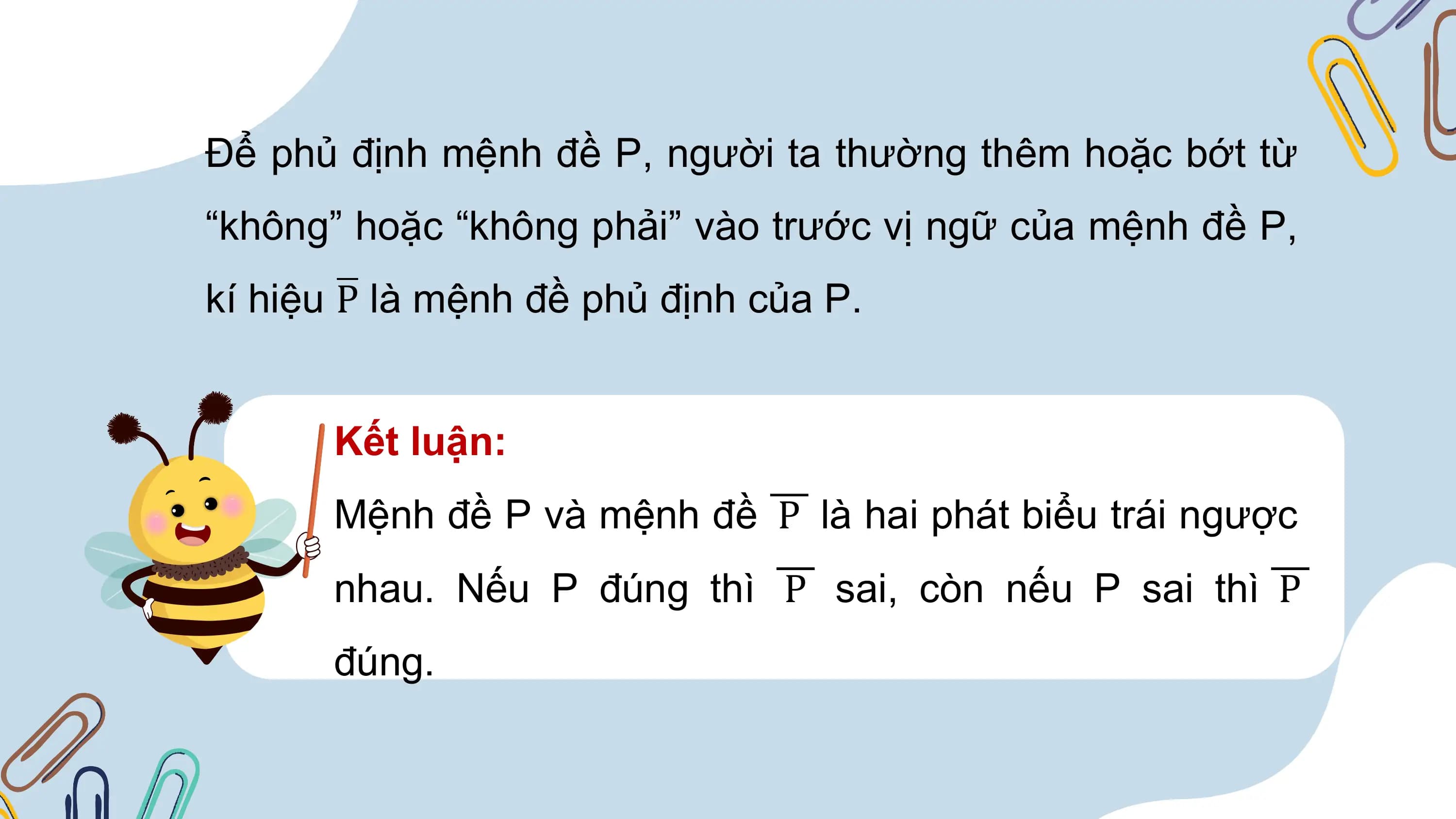 Để phủ định mệnh đề P, người ta thường thêm hoặc bớt từ
“không” hoặc “không phải” vào trước vị ngữ của mệnh đề P,
kí hiệu P là mệnh đề phủ định của P.

 Kết luận:
 Mệnh đề P và mệnh đề P là hai phát biểu trái ngược
 nhau. Nếu P đúng thì P sai, còn nếu P sai thì P
 đúng.