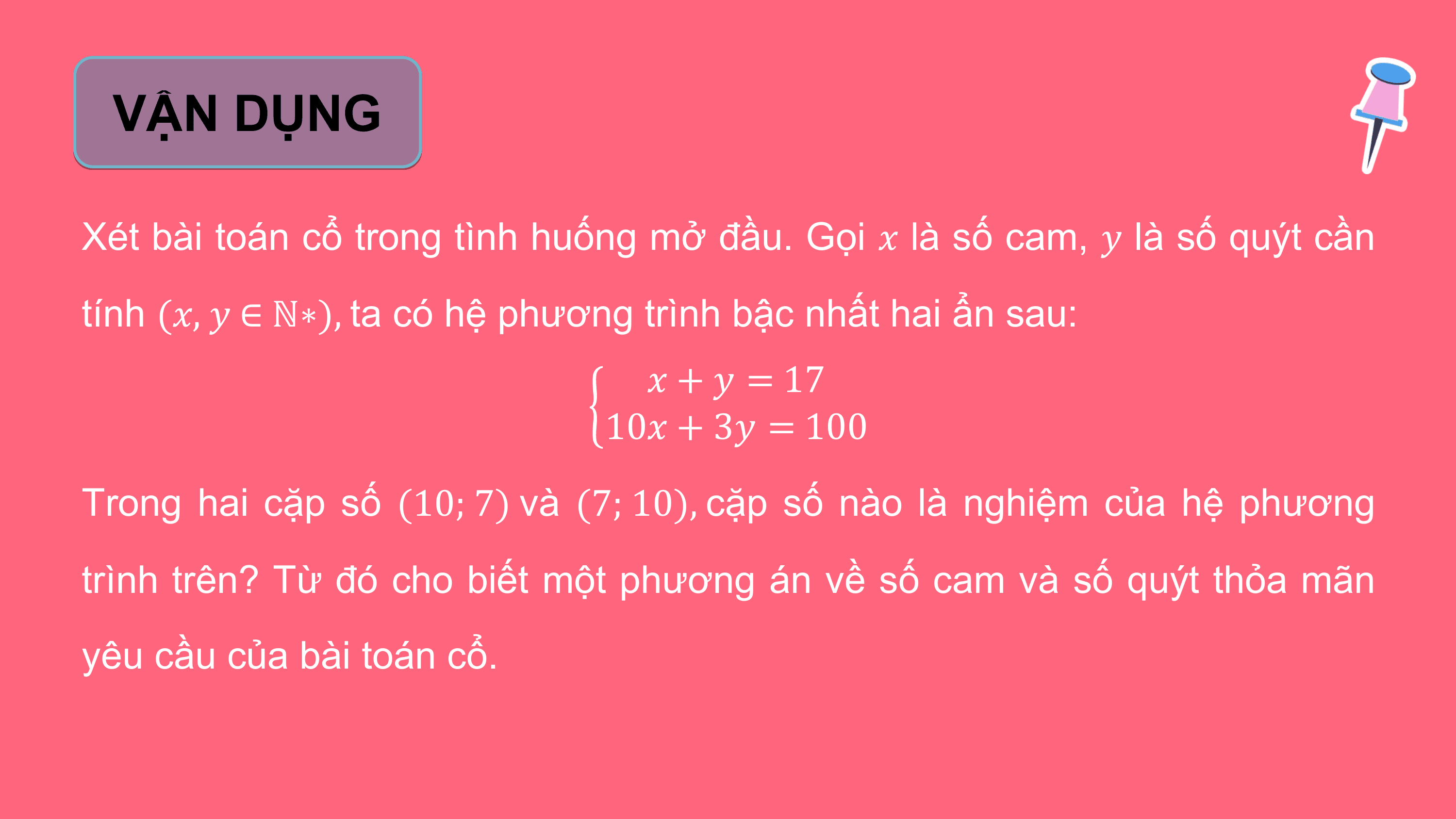 VẬN DỤNG

Xét bài toán cổ trong tình huống mở đầu. Gọi ? là số cam, ? là số quýt cần
tính (?, ? ∈ ℕ∗), ta có hệ phương trình bậc nhất hai ẩn sau:
 ? + ? = 17
 10? + 3? = 100
Trong hai cặp số (10; 7) và (7; 10), cặp số nào là nghiệm của hệ phương
trình trên? Từ đó cho biết một phương án về số cam và số quýt thỏa mãn
yêu cầu của bài toán cổ.