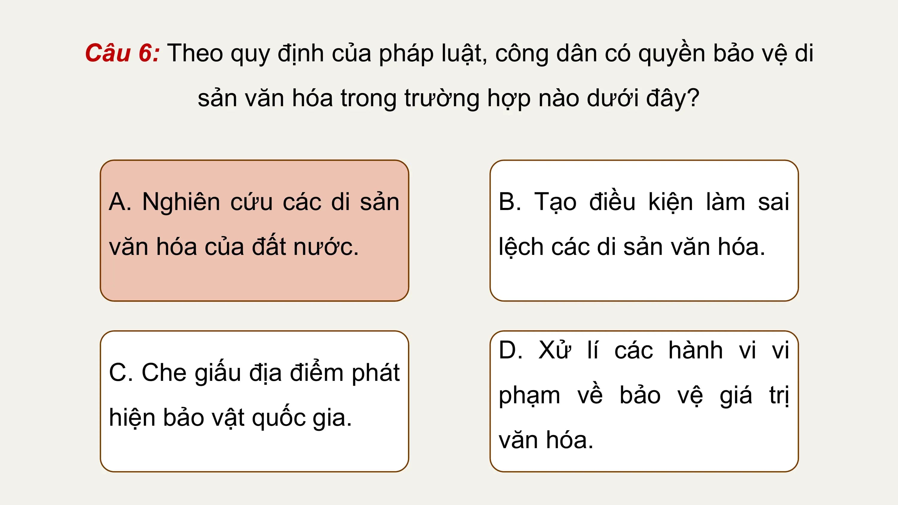 Câu 6: Theo quy định của pháp luật, công dân có quyền bảo vệ di
 sản văn hóa trong trường hợp nào dưới đây?

 A. Nghiên cứu các di sản B. Tạo điều kiện làm sai
 văn hóa của đất nước. lệch các di sản văn hóa.

 D. Xử lí các hành vi vi
 C. Che giấu địa điểm phát
 phạm về bảo vệ giá trị
 hiện bảo vật quốc gia.
 văn hóa.