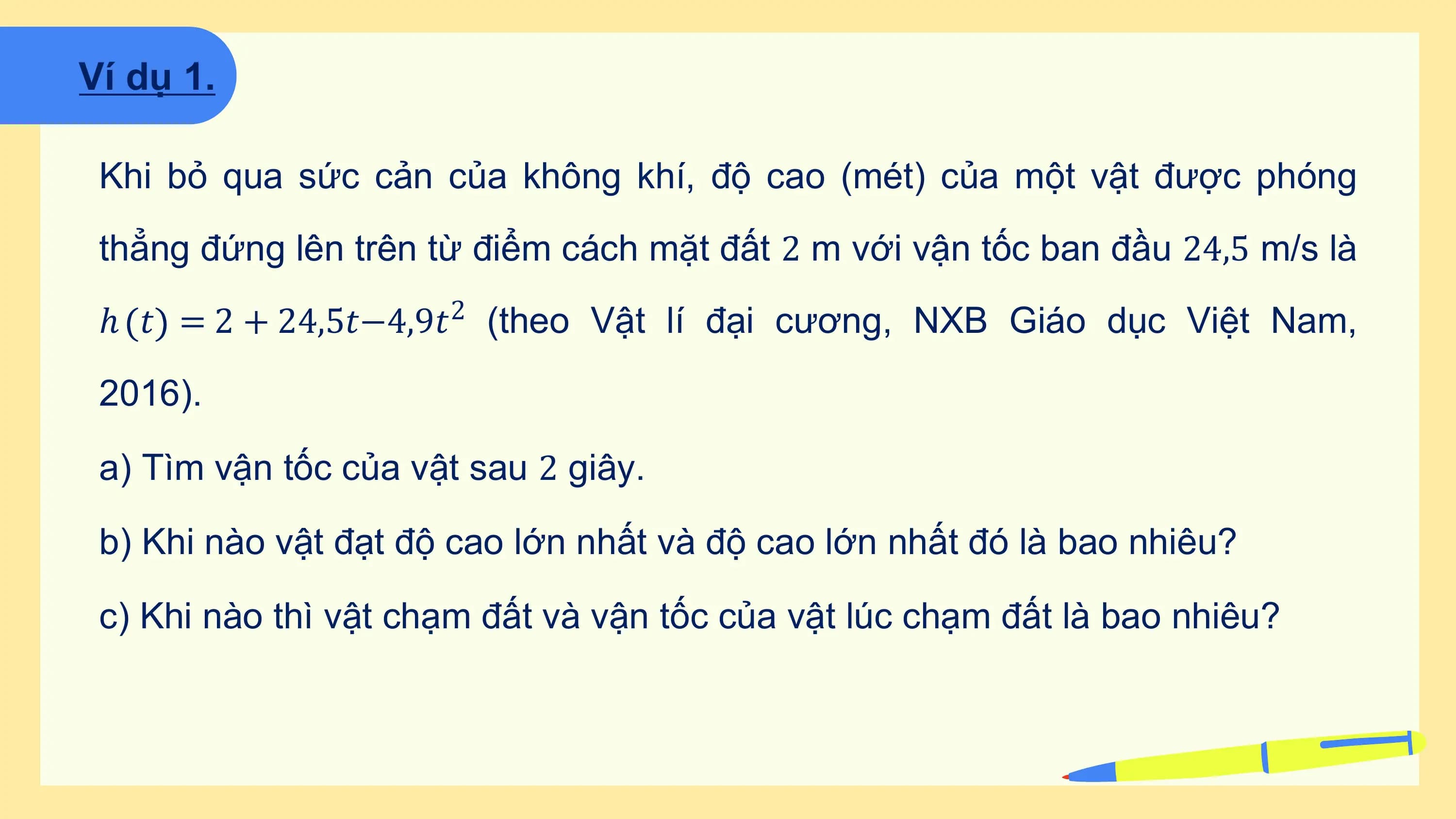 Ví dụ 1.

 Khi bỏ qua sức cản của không khí, độ cao (mét) của một vật được phóng
 thẳng đứng lên trên từ điểm cách mặt đất 2 m với vận tốc ban đầu 24,5 m/s là
 ℎ 𝑡 = 2 + 24,5𝑡−4,9𝑡2 (theo Vật lí đại cương, NXB Giáo dục Việt Nam,

 2016).

 a) Tìm vận tốc của vật sau 2 giây.

 b) Khi nào vật đạt độ cao lớn nhất và độ cao lớn nhất đó là bao nhiêu?

 c) Khi nào thì vật chạm đất và vận tốc của vật lúc chạm đất là bao nhiêu?