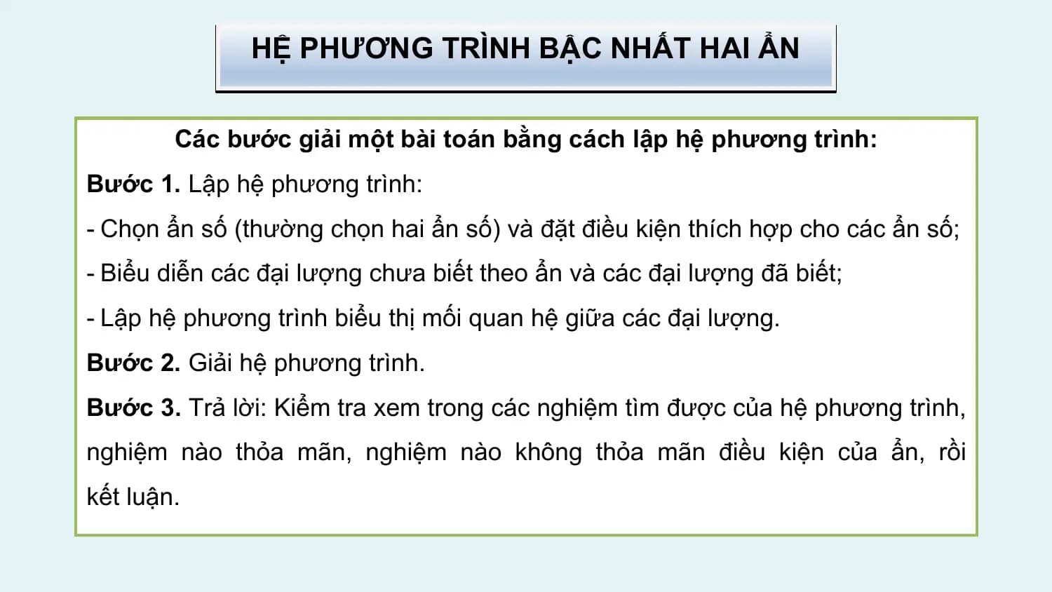 HỆ PHƯƠNG TRÌNH BẬC NHẤT HAI ẨN

 Các bước giải một bài toán bằng cách lập hệ phương trình:
Bước 1. Lập hệ phương trình:
- Chọn ẩn số (thường chọn hai ẩn số) và đặt điều kiện thích hợp cho các ẩn số;
- Biểu diễn các đại lượng chưa biết theo ẩn và các đại lượng đã biết;
- Lập hệ phương trình biểu thị mối quan hệ giữa các đại lượng.
Bước 2. Giải hệ phương trình.
Bước 3. Trả lời: Kiểm tra xem trong các nghiệm tìm được của hệ phương trình,
nghiệm nào thỏa mãn, nghiệm nào không thỏa mãn điều kiện của ẩn, rồi
kết luận.