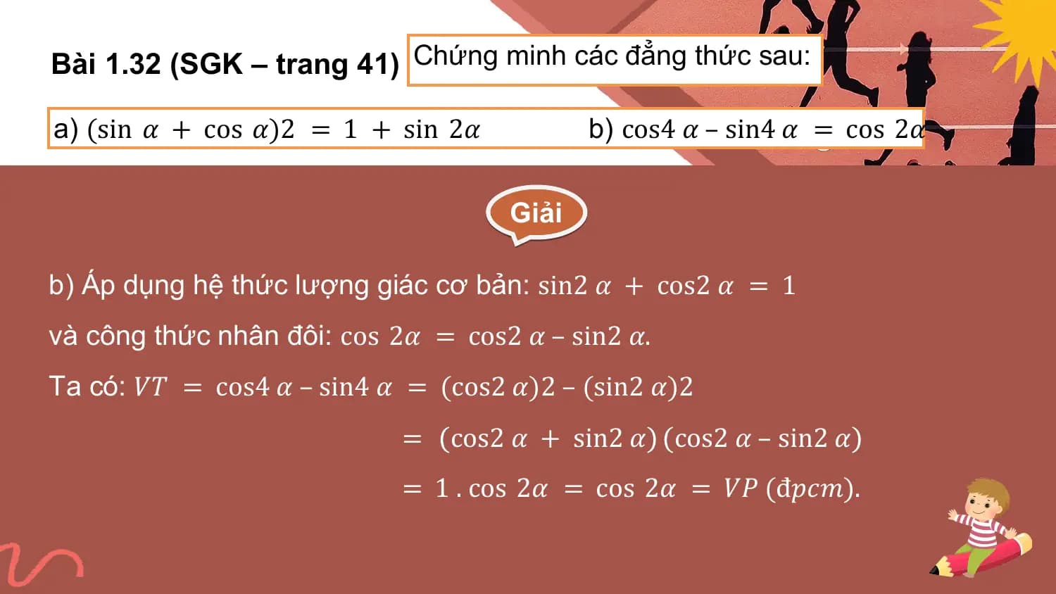 Bài 1.32 (SGK – trang 41) Chứng minh các đẳng thức sau:

a) (sin 𝛼 + cos 𝛼)2 = 1 + sin 2𝛼 b) cos4 𝛼 – sin4 𝛼 = cos 2𝛼

 Giải

b) Áp dụng hệ thức lượng giác cơ bản: sin2 𝛼 + cos2 𝛼 = 1
và công thức nhân đôi: cos 2𝛼 = cos2 𝛼 – sin2 𝛼.
Ta có: 𝑉𝑇 = cos4 𝛼 – sin4 𝛼 = (cos2 𝛼)2 – (sin2 𝛼)2
 = cos2 𝛼 + sin2 𝛼 cos2 𝛼 – sin2 𝛼
 = 1 . cos 2𝛼 = cos 2𝛼 = 𝑉𝑃 (đ𝑝𝑐𝑚).