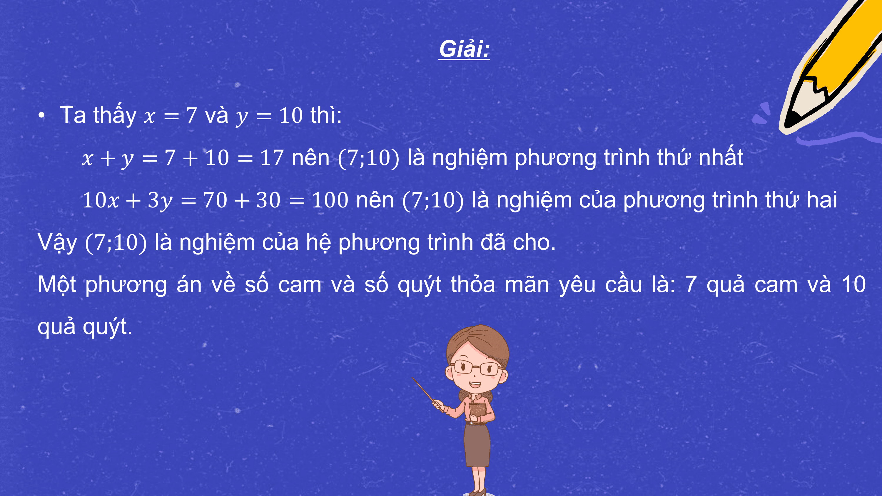 Giải:

• Ta thấy ? = 7 và ? = 10 thì:
 ? + ? = 7 + 10 = 17 nên (7;10) là nghiệm phương trình thứ nhất
 10? + 3? = 70 + 30 = 100 nên (7;10) là nghiệm của phương trình thứ hai
Vậy (7;10) là nghiệm của hệ phương trình đã cho.
Một phương án về số cam và số quýt thỏa mãn yêu cầu là: 7 quả cam và 10
quả quýt.