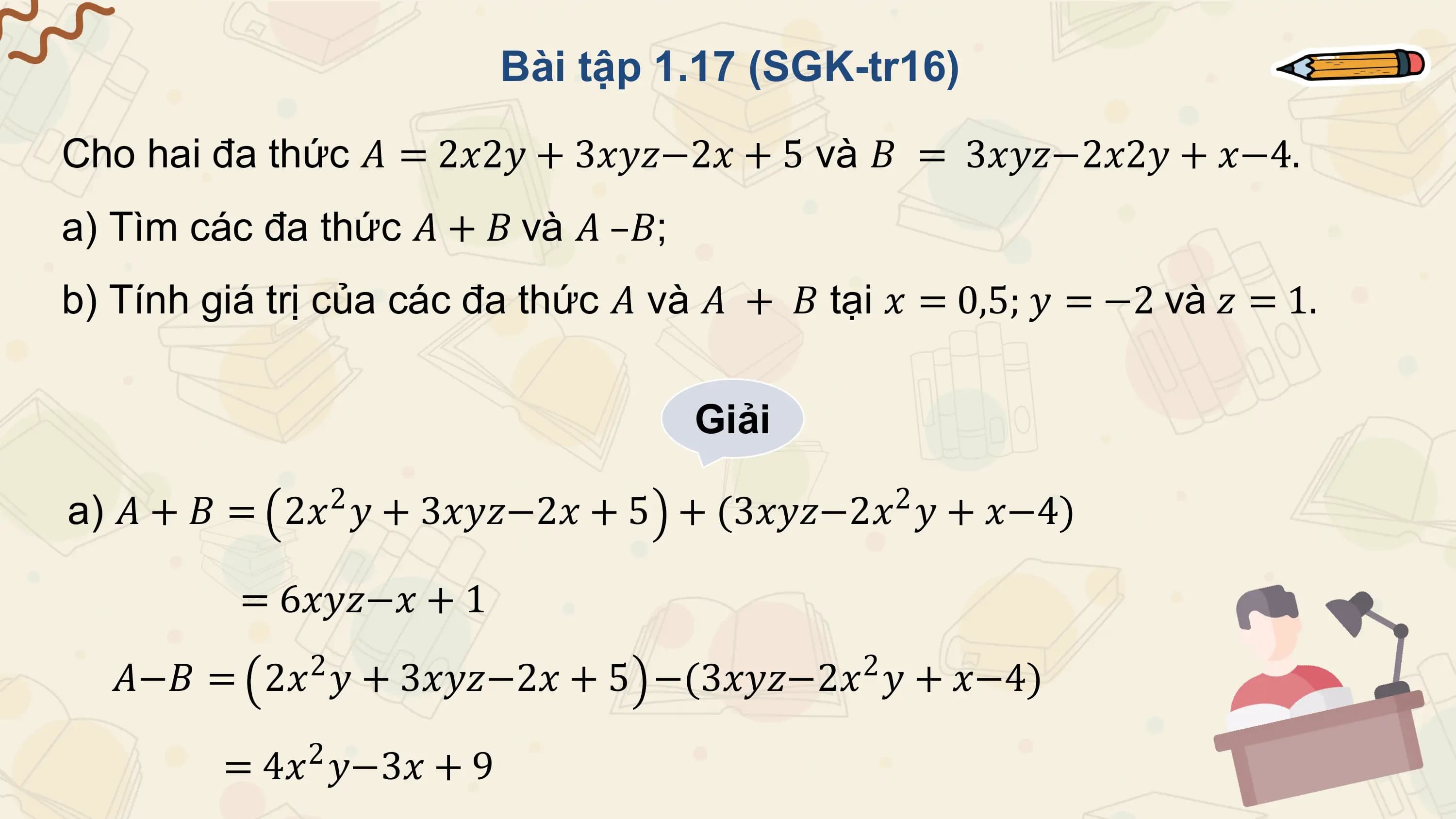 Bài tập 1.17 (SGK-tr16)

Cho hai đa thức 𝐴 = 2𝑥2𝑦 + 3𝑥𝑦𝑧−2𝑥 + 5 và 𝐵 = 3𝑥𝑦𝑧−2𝑥2𝑦 + 𝑥−4.
a) Tìm các đa thức 𝐴 + 𝐵 và 𝐴 –𝐵;
b) Tính giá trị của các đa thức 𝐴 và 𝐴 + 𝐵 tại 𝑥 = 0,5; 𝑦 = −2 và 𝑧 = 1.

 Giải
 2 2
a) 𝐴 + 𝐵 = 2𝑥 𝑦 + 3𝑥𝑦𝑧−2𝑥 + 5 + (3𝑥𝑦𝑧−2𝑥 𝑦 + 𝑥−4)

 = 6𝑥𝑦𝑧−𝑥 + 1
 𝐴−𝐵 = 2𝑥2 𝑦 + 3𝑥𝑦𝑧−2𝑥 + 5 −(3𝑥𝑦𝑧−2𝑥2 𝑦 + 𝑥−4)
 2
 = 4𝑥 𝑦−3𝑥 + 9