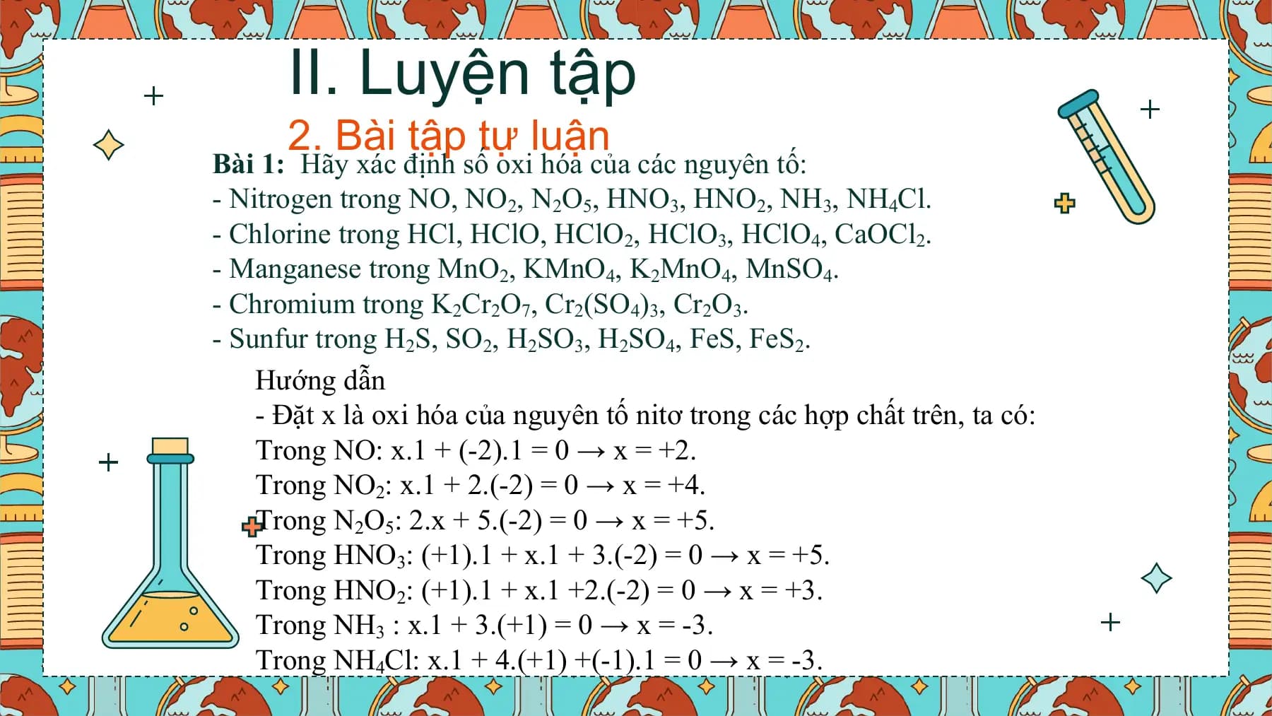 II. Luyện tập
 2. Bài tập tự luận
Bài 1: Hãy xác định số oxi hóa của các nguyên tố:
- Nitrogen trong NO, NO2, N2O5, HNO3, HNO2, NH3, NH4Cl.
- Chlorine trong HCl, HClO, HClO2, HClO3, HClO4, CaOCl2.
- Manganese trong MnO2, KMnO4, K2MnO4, MnSO4.
- Chromium trong K2Cr2O7, Cr2(SO4)3, Cr2O3.
- Sunfur trong H2S, SO2, H2SO3, H2SO4, FeS, FeS2.
 Hướng dẫn
 - Đặt x là oxi hóa của nguyên tố nitơ trong các hợp chất trên, ta có:
 Trong NO: x.1 + (-2).1 = 0 → x = +2.
 Trong NO2: x.1 + 2.(-2) = 0 → x = +4.
 Trong N2O5: 2.x + 5.(-2) = 0 → x = +5.
 Trong HNO3: (+1).1 + x.1 + 3.(-2) = 0 → x = +5.
 Trong HNO2: (+1).1 + x.1 +2.(-2) = 0 → x = +3.
 Trong NH3 : x.1 + 3.(+1) = 0 → x = -3.
 Trong NH4Cl: x.1 + 4.(+1) +(-1).1 = 0 → x = -3.