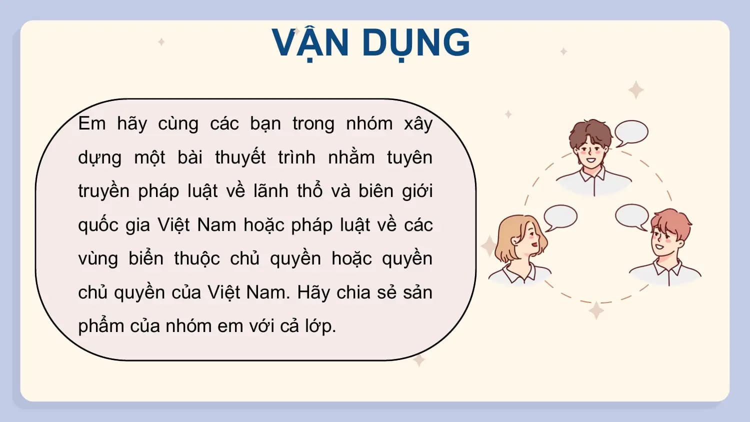 VẬN DỤNG
Em hãy cùng các bạn trong nhóm xây
dựng một bài thuyết trình nhằm tuyên
truyền pháp luật về lãnh thổ và biên giới
quốc gia Việt Nam hoặc pháp luật về các
vùng biển thuộc chủ quyền hoặc quyền
chủ quyền của Việt Nam. Hãy chia sẻ sản
phẩm của nhóm em với cả lớp.