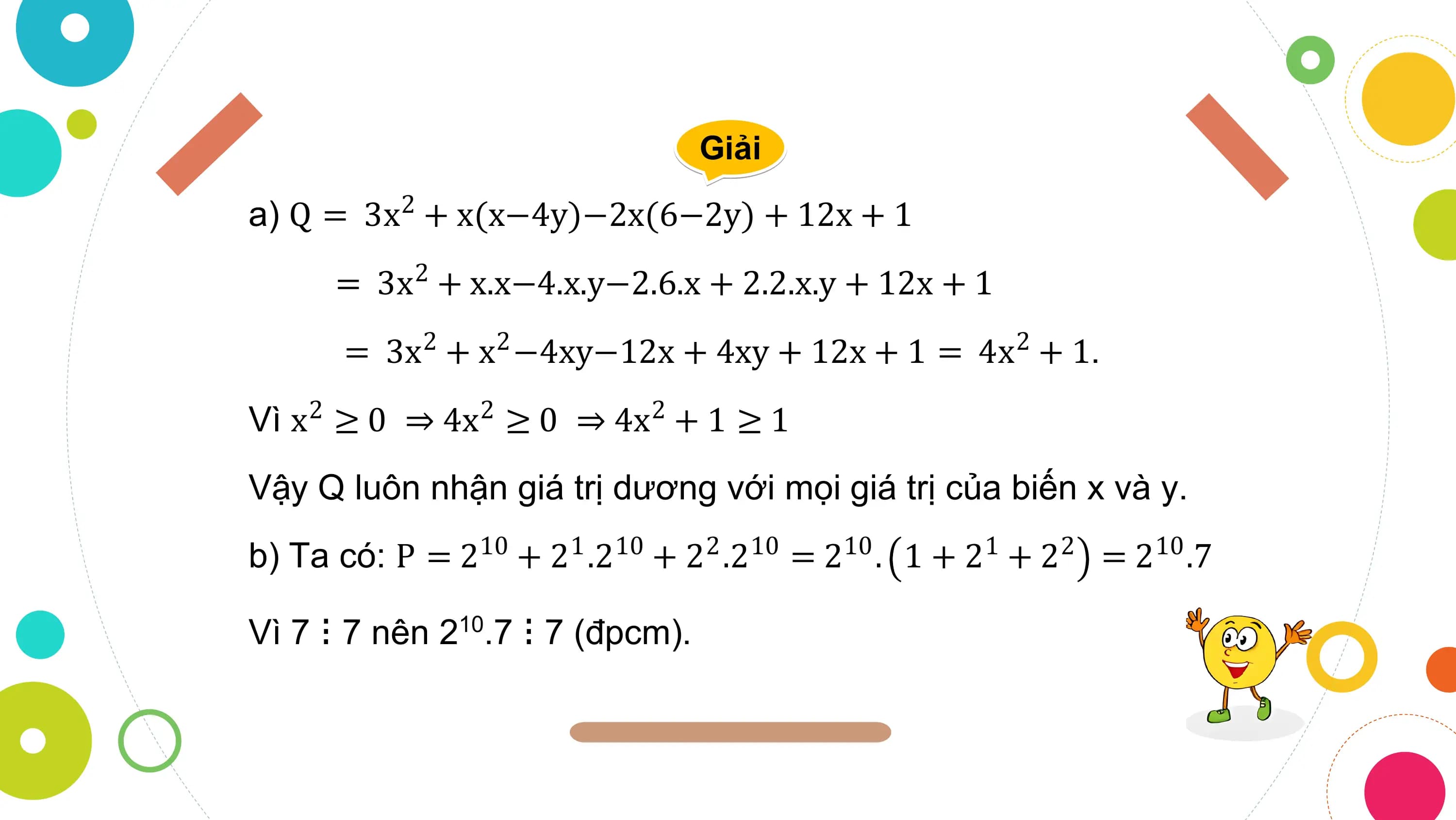 Giải

a) Q = 3x2 + x(x−4y)−2x(6−2y) + 12x + 1
 = 3x2 + x.x−4.x.y−2.6.x + 2.2.x.y + 12x + 1
 = 3x2 + x2 −4xy−12x + 4xy + 12x + 1 = 4x2 + 1.
Vì x2 ≥ 0 ⇒ 4x2 ≥ 0 ⇒ 4x2 + 1 ≥ 1
Vậy Q luôn nhận giá trị dương với mọi giá trị của biến x và y.
b) Ta có: P = 210 + 21 .210 + 22 .210 = 210 . 1 + 21 + 22 = 210 .7

Vì 7 ⁝ 7 nên 210.7 ⁝ 7 (đpcm).