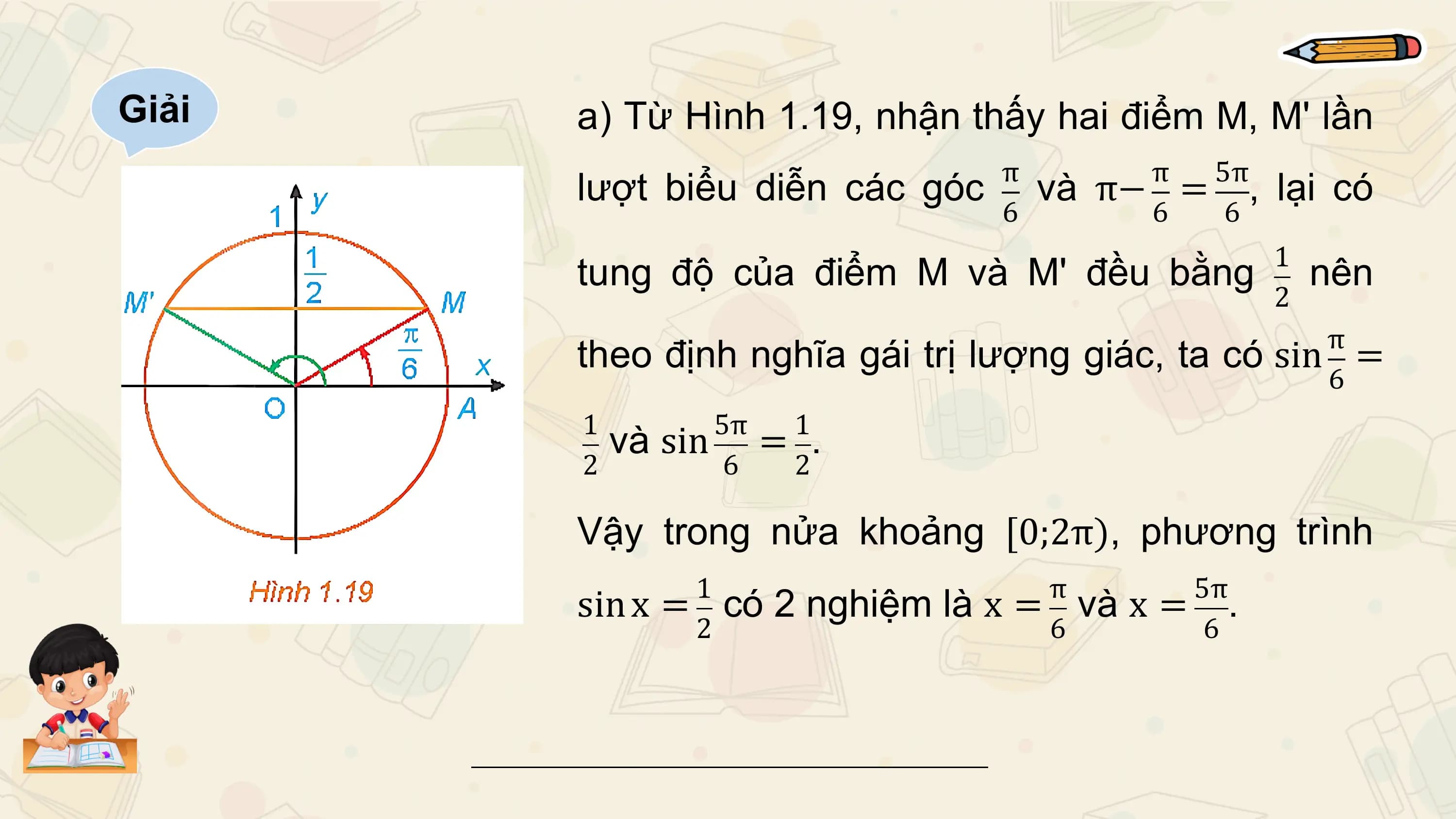 Giải a) Từ Hình 1.19, nhận thấy hai điểm M, M' lần
 π π 5π
 lượt biểu diễn các góc và π− = , lại có
 6 6 6
 1
 tung độ của điểm M và M' đều bằng nên
 2
 π
 theo định nghĩa gái trị lượng giác, ta có sin =
 6
 1 5π 1
 và sin = .
 2 6 2

 Vậy trong nửa khoảng [0;2π), phương trình
 1 π 5π
 sin x = có 2 nghiệm là x = và x = .
 2 6 6