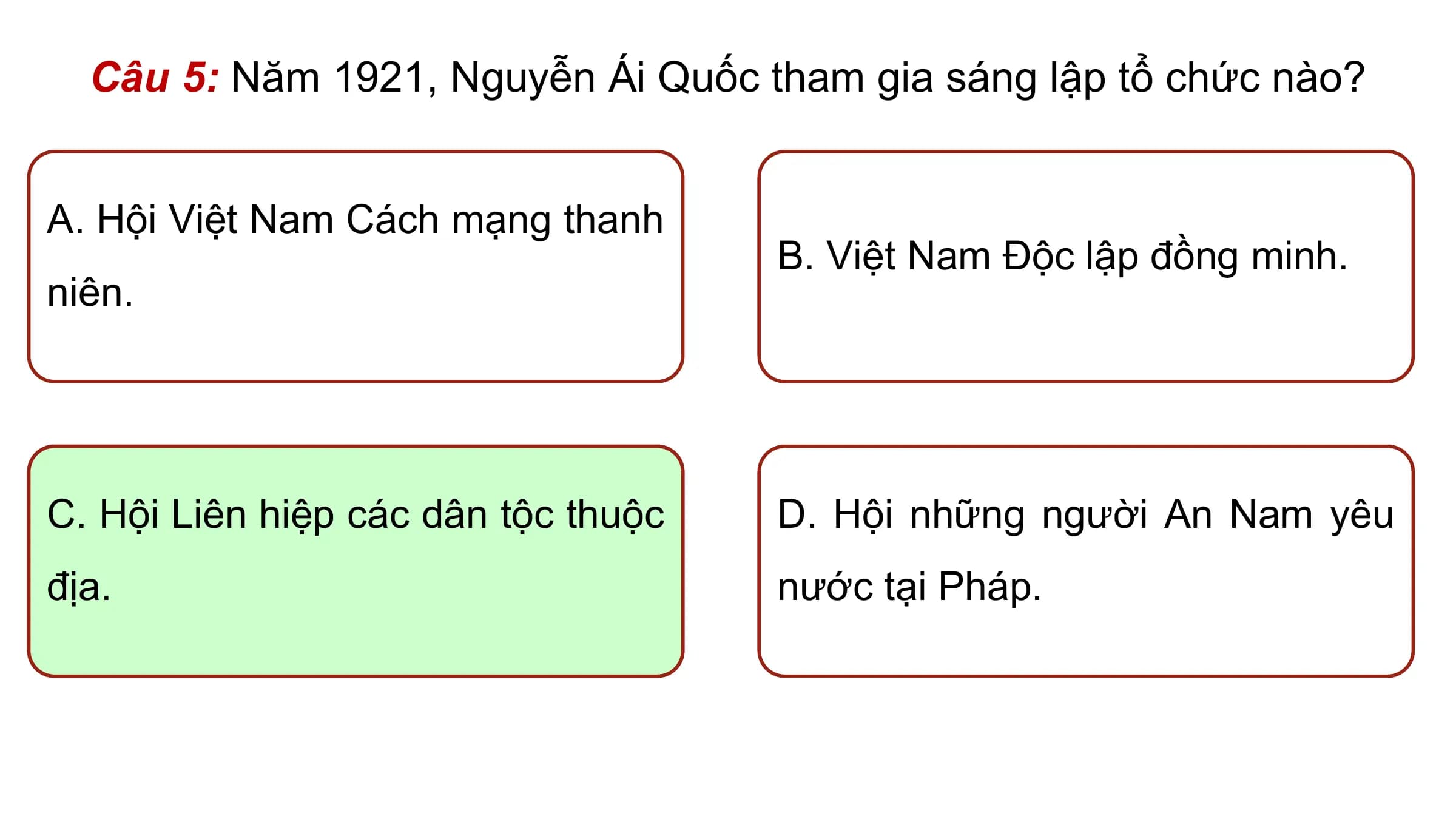 Câu 5: Năm 1921, Nguyễn Ái Quốc tham gia sáng lập tổ chức nào?

A. Hội Việt Nam Cách mạng thanh
 B. Việt Nam Độc lập đồng minh.
niên.

C. Hội Liên hiệp các dân tộc thuộc D. Hội những người An Nam yêu
địa. nước tại Pháp.