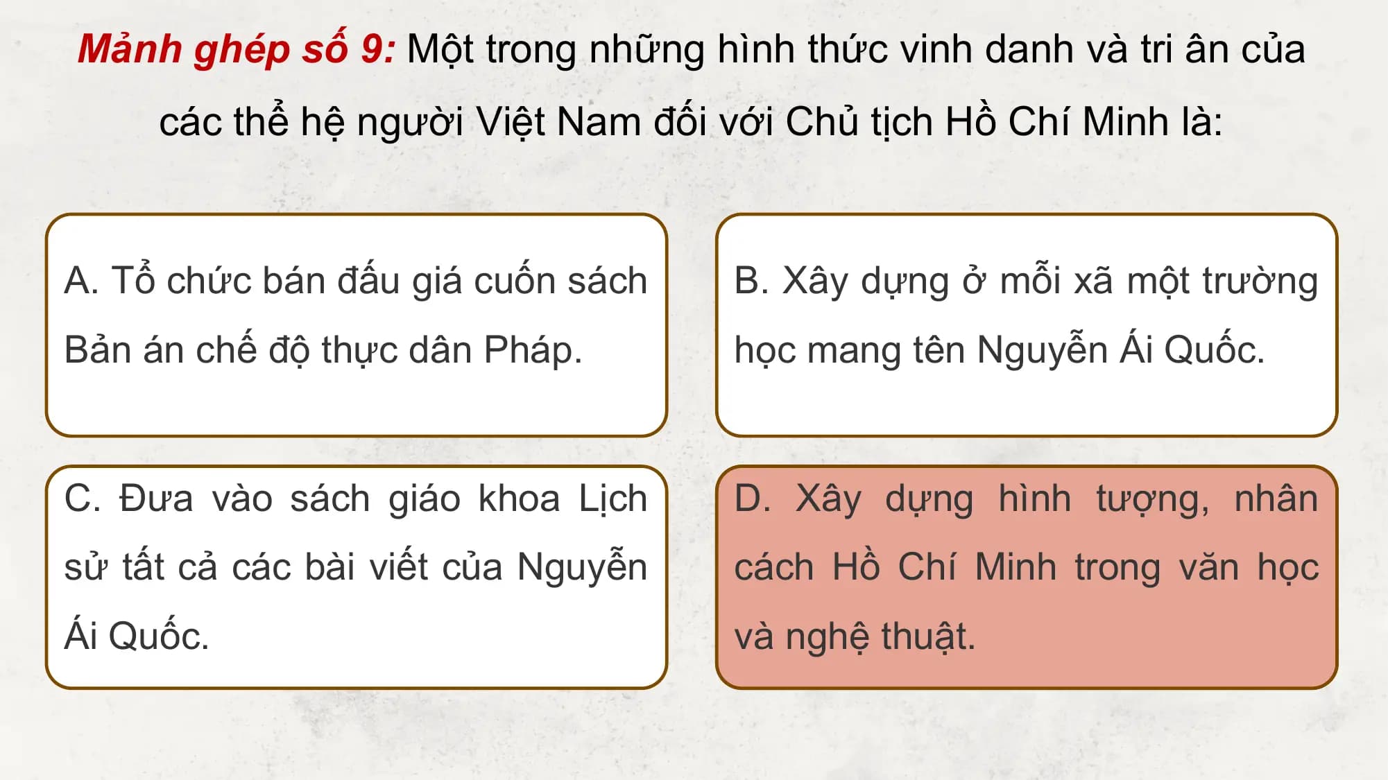 Mảnh ghép số 9: Một trong những hình thức vinh danh và tri ân của
 các thể hệ người Việt Nam đối với Chủ tịch Hồ Chí Minh là:

A. Tổ chức bán đấu giá cuốn sách B. Xây dựng ở mỗi xã một trường
Bản án chế độ thực dân Pháp. học mang tên Nguyễn Ái Quốc.

C. Đưa vào sách giáo khoa Lịch D. Xây dựng hình tượng, nhân
sử tất cả các bài viết của Nguyễn cách Hồ Chí Minh trong văn học
Ái Quốc. và nghệ thuật.